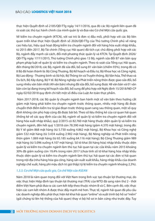 BÁO CÁO LOGISTICS VIỆT NAM 2018
30 MÔI TRƯỜNG KINH DOANH DỊCH VỤ LOGISTICS
thực hiện Quyết định số 2185/QĐ-TTg ngày 14/11/2016, qua đó các Bộ ngành liên quan đã
rà soát các thủ tục hành chính của mình quản lý và đưa vào Cơ chế Một cửa quốc gia.
Về kiểm tra chuyên ngành (KTCN), với vai trò là đơn vị đầu mối, phối hợp với các Bộ liên
quan triển khai thực hiện Quyết định số 2026/QĐ-TTg của Thủ tướng Chính phủ về nâng
cao hiệu lực, hiệu quả hoạt động kiểm tra chuyên ngành đối với hàng hóa xuất nhập khẩu,
từ 2015 đến 2017, Bộ Tài chính (Tổng cục Hải quan) đã tích cực chủ động phối hợp với các
Bộ, ngành đẩy mạnh cải cách, đổi mới phương thức quản lý và KTCN. Tại Quyết định 2026/
QĐ-TTg ngày 17/11/2015, Thủ tướng Chính phủ giao 13 Bộ, ngành sửa đổi 87 văn bản quy
phạm pháp luật về quản lý và kiểm tra chuyên ngành. Theo rà soát của Tổng cục Hải quan,
đến tháng 06/2018, các Bộ, ngành đã sửa đổi, bổ sung 81 văn bản (chiếm 93%), trong đó có
8 Bộ đã hoàn thành là: Bộ Công Thương, Bộ Kế hoạch và Đầu tư, Bộ Khoa học và Công nghệ,
Bộ Lao động - Thương binh và Xã hội, Bộ Thông tin và Truyền thông, Bộ Văn hóa, Thể thao và
Du lịch, Bộ Xây dựng, BộY tế. Bộ Nông nghiệp và Phát triển nông thôn được giao sửa đổi, bổ
sung nhiều văn bản nhất (49 văn bản) nhưng đã sửa đổi, bổ sung được 48 văn bản và 01 văn
bản còn lại đang trong kế hoạch sửa đổi, bổ sung để phù hợp với Nghị định 15/2018/NĐ-CP
ngày 02/02/2018 quy định chi tiết một số điều của Luật An toàn thực phẩm.
Năm 2017-2018, các Bộ quản lý chuyên ngành ban hành một số văn bản theo hướng cắt
giảm mặt hàng phải kiểm tra chuyên ngành trước thông quan, nhiều mặt hàng đã được
chuyển thời điểm kiểm tra từ giai đoạn trước thông quan sang sau thông quan, một số quy
định không còn phù hợp cũng đã được bãi bỏ. Theo số liệu thống kê của cơ quan hải quan
(thống kê về các quy định của các Bộ, ngành về quản lý và kiểm tra chuyên ngành đối với
hàng hóa xuất nhập khẩu), quý 2/2015 có 82.760 mặt hàng thuộc diện quản lý và kiểm tra
chuyên ngành, đến hết quý 1/2018 còn 78.390 mặt hàng (giảm 4.370 mặt hàng), trong đó:
Bộ Y tế giảm 868 mặt hàng (từ 5.730 xuống 4.862 mặt hàng), Bộ Khoa học và Công nghệ
giảm 532 mặt hàng (từ 3.434 xuống 2.902 mặt hàng), Bộ Nông nghiệp và Phát triển nông
thôn giảm 1.069 mặt hàng (từ 65.185 xuống 64.116 mặt hàng); Bộ Công Thương giảm 989
mặt hàng (từ 5.096 xuống 4.107 mặt hàng). Số tờ khai (lô hàng hóa) nhập khẩu thuộc diện
quản lý và kiểm tra chuyên ngành làm thủ tục hải quan tại các cửa khẩu năm 2015 khoảng
30% đã giảm xuống còn 19,4% trong năm 2017 (chưa tính số tờ khai hàng hóa nhập khẩu
thuộc diện quản lý và kiểm tra chuyên ngành làm thủ tục hải quan tại các đơn vị hải quan
trong nội địa (như hàng hóa gia công, hàng sản xuất xuất khẩu, hàng nhập khẩu của doanh
nghiệp chế xuất, hàng phi mậu dịch trị giá thấp) tỷ lệ kiểm tra chuyên ngành khoảng 2,3%).
1.3.3. Cơ chế Một cửa quốc gia, Cơ chế Một cửa ASEAN
Năm 2018 là năm quan trọng đối với Việt Nam trong lĩnh vực tạo thuận lợi thương mại, do
việc thực hiện Hiệp định tạo thuận lợi thương mại (TFA) của WTO đã sang năm thứ 2 - thời
điểm Việt Nam phải đưa ra các cam kết tiếp theo thuộc nhóm B và C. Bên cạnh đó, việc thực
hiện các cam kết nhóm A được thúc đẩy mạnh mẽ hơn. Thực tế, ngành hải quan đã yêu cầu
các doanh nghiệp đều phải thực hiện kê khai hải quan“online”và xuất trình bộ hồ sơ“mềm”
(gửi chứng từ lên hệ thống của hải quan) thay vì bộ hồ sơ in bản cứng như trước đây. Tuy
 