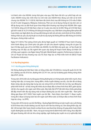 BÁO CÁO LOGISTICS VIỆT NAM 2018
33MÔI TRƯỜNG KINH DOANH DỊCH VỤ LOGISTICS
Là thành viên của ASEAN, trong thời gian vừa qua, Việt Nam đã tích cực phối hợp với các
nước ASEAN trong việc triển khai Cơ chế một cửa ASEAN theo đúng cam kết và lộ trình
chung của ASEAN. Từ 1/1/2018, Việt Nam đã chính thức trao đổi thông tin C/O mẫu D điện
tử với 4 nước Singapore, Malaysia, Indonesia, Thái Lan và sử dụng chứng từ này làm căn cứ
để áp dụng mức ưu đãi thuế quan theo Hiệp định thương mại hàng hóa ASEAN. Đến ngày
15/7/2018, tổng số C/O Việt Nam nhận từ 4 nước nêu trên là 32.949. Tổng số C/O Việt Nam
gửi tới 4 nước là 16.214. Không chỉ dừng lại trong khu vực,Việt Nam cũng đang đàm phán để
hoàn thiện các Nghị định thư về trao đổi thông tin kết nối với Liên minh Kinh tế Á Âu (EAEU);
thống nhất các yêu cầu kỹ thuật và chuẩn bị xây dựng hệ thống để trao đổi thông tin tờ khai
hải quan, chứng nhận xuất xứ.
Ngày 9/11/2018, Thủ tướng Chính phủ đã ký Nghị quyết số 139/NQ-CP ban hành Chương
trình hành động của Chính phủ cắt giảm chi phí cho doanh nghiệp, trong đó có giao Ủy
ban Chỉ đạo quốc gia về Cơ chế Một cửa ASEAN, Cơ chế Một cửa quốc gia và Tạo thuận lợi
thương mại chỉ đạo các Bộ ngành liên quan xây dựng kế hoạch hành động cải thiện Chỉ
số Hiệu quả Logistics của Ngân hàng Thế giới (World Bank Logistics Performance Index) và
Chỉ số Thuận lợi hóa thương mại của Tổ chức Hợp tác và Phát triển kinh tế (OECD Trade
Facilitation Indicators).
1.4. Hạ tầng logistics
1.4.1. Hạ tầng giao thông đường bộ
Hệ thống đường bộ Việt Nam hiện có tổng chiều dài 570.448 km, trong đó quốc lộ 24.136
km, đường cao tốc 816 km, đường tỉnh 25.741 km, còn lại là đường giao thông nông thôn
(Bộ GTVT, 2018).
Trong năm 2018, kết cấu hạ tầng giao thông đường bộ có những bước phát triển mạnh, theo
hướng hiện đại, có trọng tâm, trọng điểm, nhiều tuyến đường cao tốc, cầu lớn đã và đang
được nâng cấp xây dựng tập trung vào các công trình có tính kết nối, lan tỏa, tạo động lực
phát triển kinh tế - xã hội; trong đó nhiều dự án được đầu tư theo hình thức BOT, giảm áp lực
rất lớn cho nguồn vốn ngân sách Nhà nước. Đặc biệt, Bộ GTVT đã triển khai nhiều giải pháp
để đẩy nhanh tiến độ xây dựng một số đoạn đường bộ cao tốc trên tuyến Bắc - Nam phía
đông giai đoạn 2017-2020. Toàn tuyến cao tốc Bắc - Nam được chia thành 11 đoạn, tuyến,
trong đó 3 đoạn sử dụng toàn bộ vốn ngân sách Nhà nước và 8 đoạn đầu tư theo hình thức
hợp tác công - tư (PPP).
Trong năm 2018, dự án cao tốc Đà Nẵng - Quảng Ngãi đã thông xe toàn tuyến vào cuối tháng
6/2018 theo tiêu chuẩn đường cao tốc loại A với 4 làn lưu thông và 2 làn dừng khẩn cấp, tốc
độ 120 km/giờ. Việc hoàn thành và đưa Dự án vào khai thác không chỉ góp phần hoàn thiện
tuyến đường bộ cao tốc Bắc - Nam, mà quan trọng hơn là đánh thức tiềm năng, thúc đẩy liên
kết giao thương, kết nối các khu công nghiệp, nghỉ dưỡng dọc tuyến và có ý nghĩa đặc biệt
 