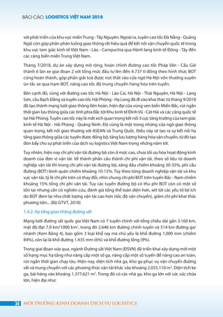 BÁO CÁO LOGISTICS VIỆT NAM 2018
34 MÔI TRƯỜNG KINH DOANH DỊCH VỤ LOGISTICS
với phát triển của khu vực miềnTrung -Tây Nguyên. Ngoài ra, tuyến cao tốc Đà Nẵng - Quảng
Ngãi còn góp phần phân luồng giao thông rất hiệu quả để kết nối vận chuyển quốc tế trong
khu vực tam giác kinh tế Việt Nam - Lào - Campuchia qua Hành lang kinh tế Đông - Tây đến
các cảng biển miền Trung Việt Nam.
Tháng 7/2018, dự án xây dựng mở rộng, hoàn chỉnh đường cao tốc Pháp Vân - Cầu Giẽ
thành 6 làn xe giai đoạn 2 với tổng mức đầu tư lên đến 4.737 tỉ đồng theo hình thức BOT
cũng hoàn thành, góp phần giải toả được nút thắt vào cửa ngõ Hà Nội vốn thường xuyên
ùn tắc xe qua trạm BOT, nâng cao tốc độ trung chuyển hàng hóa trên tuyến.
Bên cạnh đó, cùng với đường cao tốc Hà Nội - Lào Cai, Hà Nội - Thái Nguyên, Hà Nội - Lạng
Sơn, cầu Bạch Đằng và tuyến cao tốc Hải Phòng - Hạ Long đã đi vào khai thác từ tháng 9/2018
đã tạo thành mạng lưới giao thông liên hoàn, hiện đại của vùng ven biển Miền Bắc, rút ngắn
thời gian lưu thông giữa các tỉnh phía Bắc tới Khu kinh tế ĐìnhVũ - Cát Hải và các cảng quốc tế
tại Hải Phòng.Tuyến cao tốc này là mắt xích quan trọng kết nối 3 cực tăng trưởng của tam giác
kinh tế Hà Nội - Hải Phòng - Quảng Ninh. Đó cũng là một trong những cửa ngõ giao thông
quan trọng, kết nối giao thương với ASEAN và Trung Quốc. Điều này sẽ tạo ra sự kết nối hạ
tầng giao thông giữa các tuyến được đồng bộ, tăng lưu lượng hàng hóa vận chuyển, từ đó tạo
đòn bẩy cho sự phát triển của dịch vụ logistics Việt Nam trong những năm tới.
Tuy nhiên, hiện nay chi phí vận tải đường bộ còn ở mức cao, chưa tối ưu hóa hoạt động kinh
doanh của đơn vị vận tải. Về thành phần cấu thành chi phí vận tải, theo số liệu từ doanh
nghiệp vận tải thì trong chi phí vận tải đường bộ, xăng dầu chiếm khoảng 30-35%, phí cầu
đường (BOT) bình quân chiếm khoảng 10-15%. Tùy theo từng doanh nghiệp vận tải và khu
vực vận tải, tỷ lệ chi phí trên có thay đổi, nhìn chung chi phí BOT trên tuyến Bắc - Nam chiếm
khoảng 15% tổng chi phí vận tải. Tuy các tuyến đường bộ có thu phí BOT còn có một số
tồn tại nhưng cần có nghiên cứu, đánh giá tổng thể toàn diện hơn, xét tới các yếu tố lợi ích
do BOT đem lại như chất lượng vận tải cao hơn (tốc độ vận chuyển), giảm chi phí khai thác
phương tiện... (Bộ GTVT, 2018)
1.4.2. Hạ tầng giao thông đường sắt
Mạng lưới đường sắt quốc gia Việt Nam có 7 tuyến chính với tổng chiều dài gần 3.160 km,
mật độ đạt 7,9 km/1000 km2
, trong đó 2.646 km đường chính tuyến và 514 km đường ga/
nhánh (Xem Bảng 4), bao gồm 3 loại khổ ray mà chủ yếu là khổ đường 1,000 mm (chiếm
84%), còn lại là khổ đường 1.435 mm (6%) và khổ đường lồng (9%).
Trong giai đoạn vừa qua, ngành Đường sắt Việt Nam (ĐSVN) đã triển khai xây dựng mới một
số hạng mục hạ tầng như nâng cấp một số ga, nâng cấp một số tuyến để nâng cao an toàn,
rút ngắn thời gian chạy tàu. Hiện nay, diện tích nhà ga, kho ga phục vụ vận chuyển đường
sắt và trung chuyển với các phương thức vận tải khác vào khoảng 2.055.110 m2
. Diện tích ke
ga, bãi hàng vào khoảng 1.377.621 m2
. Trong đó có các nhà ga, kho ga lớn với sức sức chứa
lớn, hiện đại như:
 