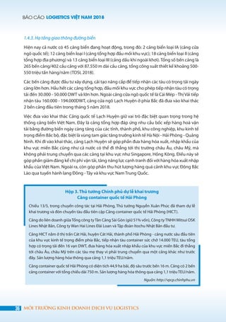 BÁO CÁO LOGISTICS VIỆT NAM 2018
36 MÔI TRƯỜNG KINH DOANH DỊCH VỤ LOGISTICS
1.4.3. Hạ tầng giao thông đường biển
Hiện nay cả nước có 45 cảng biển đang hoạt động, trong đó: 2 cảng biển loại IA (cảng cửa
ngõ quốc tế); 12 cảng biển loại I (cảng tổng hợp đầu mối khu vực); 18 cảng biển loại II (cảng
tổng hợp địa phương) và 13 cảng biển loại III (cảng dầu khí ngoài khơi). Tổng số bến cảng là
265 bến cảng/402 cầu cảng với 87.550 m dài cầu cảng, tổng công suất thiết kế khoảng 500-
550 triệu tấn hàng/năm (TDSI, 2018).
Các bến cảng được đầu tư xây dựng, cải tạo nâng cấp để tiếp nhận các tàu có trọng tải ngày
càng lớn hơn. Hầu hết các cảng tổng hợp, đầu mối khu vực cho phép tiếp nhận tàu có trọng
tải đến 30.000 - 50.000 DWT và lớn hơn. Ngoài cảng cửa ngõ quốc tế là Cái Mép - Thị Vải tiếp
nhận tàu 160.000 - 194.000DWT, cảng cửa ngõ Lạch Huyện ở phía Bắc đã đưa vào khai thác
2 bến cảng đầu tiên trong tháng 5 năm 2018.
Việc đưa vào khai thác Cảng quốc tế Lạch Huyện giữ vai trò đặc biệt quan trọng trong hệ
thống cảng biển Việt Nam. Đây là cảng tổng hợp đáp ứng nhu cầu bốc xếp hàng hoá vận
tải bằng đường biển ngày càng tăng của các tỉnh, thành phố, khu công nghiệp, khu kinh tế
trọng điểm Bắc bộ, đặc biệt là vùng tam giác tăng trưởng kinh tế Hà Nội - Hải Phòng - Quảng
Ninh. Khi đi vào khai thác, cảng Lạch Huyện sẽ góp phần đưa hàng hóa xuất, nhập khẩu của
khu vực miền Bắc cũng như cả nước có thể đi thẳng tới thị trường châu Âu, châu Mỹ, mà
không phải trung chuyển qua các cảng tại khu vực như Singapore, Hồng Kông. Điều này sẽ
góp phần giảm đáng kể chi phí vận tải, tăng năng lực cạnh tranh đối với hàng hóa xuất nhập
khẩu của Việt Nam. Ngoài ra, còn góp phần thu hút lượng hàng quá cảnh khu vực Đông Bắc
Lào qua tuyến hành lang Đông - Tây và khu vực Nam Trung Quốc.
Hộp 3. Thủ tướng Chính phủ dự lễ khai trương
Cảng container quốc tế Hải Phòng
Chiều 13/5, trong chuyến công tác tại Hải Phòng, Thủ tướng Nguyễn Xuân Phúc đã tham dự lễ
khai trương và đón chuyến tàu đầu tiên cập Cảng container quốc tế Hải Phòng (HICT).
Cảng do liên doanh giữaTổng công tyTân Cảng Sài Gòn (giữ 51% vốn), Công tyTNHH Mitsui OSK
Lines Nhật Bản, Công ty Wan Hai Lines Đài Loan và Tập đoàn Itochu Nhật Bản đầu tư.
Cảng HICT nằm ở thị trấn Cát Hải, huyện Cát Hải, thành phố Hải Phòng - cảng nước sâu đầu tiên
của khu vực kinh tế trọng điểm phía Bắc, tiếp nhận tàu container sức chở 14.000 TEU, tàu tổng
hợp có trọng tải đến 16 vạn DWT, đưa hàng hóa xuất nhập khẩu của khu vực miền Bắc đi thẳng
tới châu Âu, châu Mỹ trên các tàu mẹ thay vì phải trung chuyển qua một cảng khác như trước
đây. Sản lượng hàng hóa thông qua cảng 1,1 triệu TEU/năm.
Cảng container quốc tế Hải Phòng có diện tích 44,9 ha bãi, độ sâu trước bến 16 m. Cảng có 2 bến
cảng container với tổng chiều dài 750 m. Sản lượng hàng hóa thông qua cảng 1,1 triệuTEU/năm.
Nguồn: http://vpcp.chinhphu.vn
 