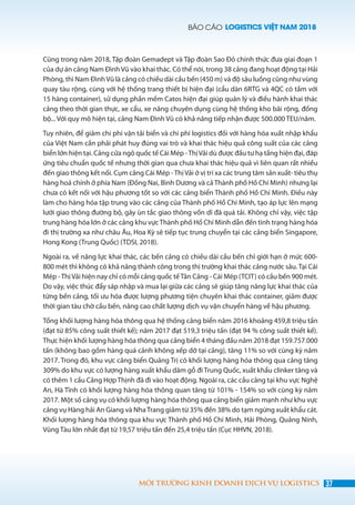 BÁO CÁO LOGISTICS VIỆT NAM 2018
37MÔI TRƯỜNG KINH DOANH DỊCH VỤ LOGISTICS
Cũng trong năm 2018, Tập đoàn Gemadept và Tập đoàn Sao Đỏ chính thức đưa giai đoạn 1
của dự án cảng Nam Đình Vũ vào khai thác. Có thể nói, trong 38 cảng đang hoạt động tại Hải
Phòng, thì Nam ĐìnhVũ là cảng có chiều dài cầu bến (450 m) và độ sâu luồng cũng như vùng
quay tàu rộng, cùng với hệ thống trang thiết bị hiện đại (cẩu dàn 6RTG và 4QC có tầm với
15 hàng container), sử dụng phần mềm Catos hiện đại giúp quản lý và điều hành khai thác
cảng theo thời gian thực, xe cẩu, xe nâng chuyên dụng cùng hệ thống kho bãi rộng, đồng
bộ... Với quy mô hiện tại, cảng Nam Đình Vũ có khả năng tiếp nhận được 500.000 TEU/năm.
Tuy nhiên, để giảm chi phí vận tải biển và chi phí logistics đối với hàng hóa xuất nhập khẩu
của Việt Nam cần phải phát huy đúng vai trò và khai thác hiệu quả công suất của các cảng
biển lớn hiện tại. Cảng cửa ngõ quốc tế Cái Mép -ThịVải dù được đầu tư hạ tầng hiện đại, đáp
ứng tiêu chuẩn quốc tế nhưng thời gian qua chưa khai thác hiệu quả vì liên quan rất nhiều
đến giao thông kết nối. Cụm cảng Cái Mép -ThịVải ở vị trí xa các trung tâm sản xuất- tiêu thụ
hàng hoá chính ở phía Nam (Đồng Nai, Bình Dương và cả Thành phố Hồ Chí Minh) nhưng lại
chưa có kết nối với hậu phương tốt so với các cảng biển Thành phố Hồ Chí Minh. Điều này
làm cho hàng hóa tập trung vào các cảng của Thành phố Hồ Chí Minh, tạo áp lực lên mạng
lưới giao thông đường bộ, gây ùn tắc giao thông vốn dĩ đã quá tải. Không chỉ vậy, việc tập
trung hàng hóa lớn ở các cảng khu vựcThành phố Hồ Chí Minh dẫn đến tình trạng hàng hóa
đi thị trường xa như châu Âu, Hoa Kỳ sẽ tiếp tục trung chuyển tại các cảng biển Singapore,
Hong Kong (Trung Quốc) (TDSI, 2018).
Ngoài ra, về năng lực khai thác, các bến cảng có chiều dài cầu bến chỉ giới hạn ở mức 600-
800 mét thì không có khả năng thành công trong thị trường khai thác cảng nước sâu. Tại Cái
Mép -ThịVải hiện nay chỉ có mỗi cảng quốc tếTân Cảng - Cái Mép (TCIT) có cầu bến 900 mét.
Do vậy, việc thúc đẩy sáp nhập và mua lại giữa các cảng sẽ giúp tăng năng lực khai thác của
từng bến cảng, tối ưu hóa được lượng phương tiện chuyên khai thác container, giảm được
thời gian tàu chờ cầu bến, nâng cao chất lượng dịch vụ vận chuyển hàng về hậu phương.
Tổng khối lượng hàng hóa thông qua hệ thống cảng biển năm 2016 khoảng 459,8 triệu tấn
(đạt từ 85% công suất thiết kế); năm 2017 đạt 519,3 triệu tấn (đạt 94 % công suất thiết kế).
Thực hiện khối lượng hàng hóa thông qua cảng biển 4 tháng đầu năm 2018 đạt 159.757.000
tấn (không bao gồm hàng quá cảnh không xếp dỡ tại cảng), tăng 11% so với cùng kỳ năm
2017. Trong đó, khu vực cảng biển Quảng Trị có khối lượng hàng hóa thông qua cảng tăng
309% do khu vực có lượng hàng xuất khẩu dăm gỗ đi Trung Quốc, xuất khẩu clinker tăng và
có thêm 1 cầu Cảng Hợp Thịnh đã đi vào hoạt động. Ngoài ra, các cầu cảng tại khu vực Nghệ
An, Hà Tĩnh có khối lượng hàng hóa thông quan tăng từ 101% - 154% so với cùng kỳ năm
2017. Một số cảng vụ có khối lượng hàng hóa thông qua cảng biển giảm mạnh như khu vực
cảng vụ Hàng hải An Giang và NhaTrang giảm từ 35% đến 38% do tạm ngừng xuất khẩu cát.
Khối lượng hàng hóa thông qua khu vực Thành phố Hồ Chí Minh, Hải Phòng, Quảng Ninh,
Vũng Tàu lớn nhất đạt từ 19,57 triệu tấn đến 25,4 triệu tấn (Cục HHVN, 2018).
 