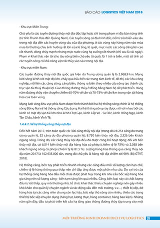 BÁO CÁO LOGISTICS VIỆT NAM 2018
39MÔI TRƯỜNG KINH DOANH DỊCH VỤ LOGISTICS
- Khu vực Miền Trung:
Chủ yếu là các tuyến đường thủy nội địa độc lập hoặc chỉ trong phạm vi địa bàn từng tỉnh
(từ tỉnhThanh Hóa đến Quảng Nam). Các tuyến sông có địa hình dốc, nối từ cửa biển vào sâu
trong nội địa đến các huyện vùng sâu của địa phương, ở các vùng này hàng năm vào mùa
mưa lũ thường chịu ảnh hưởng rất lớn của lũ ống, lũ quét, mực nước các sông dâng lên cao
rất nhanh, dòng chảy mạnh nhưng mực nước cũng hạ xuống rất nhanh (chỉ sau lũ vài ngày).
Phạm vi khai thác vận tải cho tàu sông biển chủ yếu từ quốc lộ 1 trở ra biển, một số tỉnh có
các tuyến sông có khả năng vận tải thủy vào sâu trong nội địa.
- Khu vực miền Nam:
Các tuyến đường thủy nội địa quốc gia hiện do Trung ương quản lý là 2.968,9 km. Mạng
lưới sông kênh với mật độ lớn, chảy qua hầu hết các trung tâm kinh tế, đô thị, các khu công
nghiệp, nối liền các cảng sông, cảng biển, thông ra biển theo nhiều cửa sông tạo thành các
trục vận tải thuỷ thuận lợi. Giao thông đường thủy ở đồng bằng Nam Bộ rất phát triển. Hàng
năm đường thủy vận chuyển chiếm 65-70% về tấn và 70-75% về tấn/km trong vận tải hàng
hóa của toàn vùng.
Mạng lưới sông khu vực phía Nam được hình thành bởi hai hệ thống sông chính là hệ thống
sông Đồng Nai và hệ thống sông Cửu Long. Hai hệ thống sông này được nối với nhau bởi các
kênh có mật độ vận tải lớn như kênh Chợ Gạo, kênh Lấp Vò - Sa Đéc, kênh Hồng Ngự, kênh
Tân Châu, kênh Vĩnh Tế.
1.4.4.2. Về hệ thống cảng thủy nội địa
Đến hết năm 2017, trên toàn quốc có: 306 cảng thủy nội địa (trong đó có 254 cảng do trung
ương quản lý, 52 cảng do địa phương quản lý); 8.730 bến thủy nội địa; 2.526 bến khách
ngang sông. Trong đó, các cảng thủy nội địa đều đã được công bố hoạt động; đối với bến
thủy nội địa, có 6.514 bến thủy nội địa hàng hóa có phép (chiếm tỷ lệ 75%) và 2.058 bến
khách ngang sông có phép (chiếm tỷ lệ 81,5 %). Lượng hàng hóa thông qua cảng thủy nội
địa năm 2017 là 102.935.000 tấn, trong đó chủ yếu là hàng nội địa chiếm tới 98% (Bộ GTVT,
2018).
Hệ thống cảng, bến tuy phát triển nhanh nhưng các cảng đầu mối số lượng còn hạn chế,
chiếm tỷ lệ hàng thông qua thấp nên chỉ đáp ứng được một phần nhu cầu. Do vai trò của
hệ thống cảng hàng hóa đầu mối chưa được phát huy trong khi nhu cầu bốc xếp hàng hóa
gia tăng nên số lượng cảng - bến tạm tăng lên quá nhiều. Cảng, bến loại này có chất lượng
đầu tư rất thấp, quy mô thường nhỏ, tổ chức khai thác thiếu chuyên nghiệp nên gây nhiều
khó khăn cho quản lý chuyên ngành và tác động xấu đến môi trường, v.v…; thiết bị xếp, dỡ
hàng hóa tại các cảng nhìn chung còn lạc hậu, bốc xếp thủ công còn nhiều, thiếu các trang
thiết bị bốc xếp chuyên dụng (hàng hạt, lương thực, hàng container, hàng bao kiện). Những
năm gần đây, đầu tư phát triển kết cấu hạ tầng giao thông đường thủy tập trung vào một
 