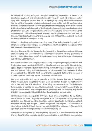 BÁO CÁO LOGISTICS VIỆT NAM 2018
41MÔI TRƯỜNG KINH DOANH DỊCH VỤ LOGISTICS
Để đáp ứng tốc độ tăng trưởng cao của ngành hàng không, Quyết định 236 đã đưa ra các
định hướng quy hoạch phát triển theo hướng bền vững, đẩy mạnh hội nhập quốc tế; huy
động tối đa mọi nguồn lực phát triển kết cấu hạ tầng hàng không; đẩy mạnh lộ trình tự do
hóa vận tải hàng không trên cơ sở song phương, đa phương...Bên cạnh đó, quy hoạch cũng
tập trung cho phát triển thêm các đường bay theo mô hình hoạt động“điểm - điểm”; khuyến
khích việc mở các chuyến bay quốc tế đi/đến các cảng hàng không có nhu cầu và tiềm năng
phát triển du lịch…; bổ sung định hướng phát triển mạng đường bay theo mô hình vận tải
đa phương thức...; điều chỉnh quy hoạch số lượng cảng hàng không khai thác; phát triển các
trung tâm logistics chuyên dụng hàng không; cập nhật Kế hoạch không vận mới của ICAO;
bổ sung quy hoạch về bảo vệ môi trường.
Hiện có 22 cảng hàng không đang hoạt động, trong đó có 9 cảng hàng không quốc tế, 13
cảng hàng không nội địa. Trong 22 cảng hàng không này, thì cảng hàng không quốc tế Vân
Đồn mới đi vào hoạt động năm 2018.
Làn sóng đầu tư tư nhân vào lĩnh vực hạ tầng hàng không, đang diễn ra mạnh mẽ. Hiện nay,
Lào Cai xin phép triển khai dự án sân bay Sa Pa theo tiêu chuẩn 4C với tổng quy mô đầu tư
lên đến 5.800 tỉ đồng. Dự án có thể tiến hành theo phương thức BOT với mục tiêu đạt công
suất 1,5 triệu lượt khách/năm.
Ngoài Lào Cai, các tỉnh khác cũng đề xuất đầu tư cảng hàng không trong đó phải kể đến Bình
Thuận với dự án sây bay trị giá 5.600 tỉ đồng, Vũng Tàu với dự án sân bay Gò Găng và sân bay
Lộc An để phục vụ cho Khu du lịch Hồ Tràm Strip. Mới nhất trong làn sóng đầu tư sân bay là
việc lãnh đạo tỉnh Quảng Bình cùng Tập đoàn FLC đề xuất với Bộ Giao thông Vận tải về dự
án nâng cấp sân bay Đồng Hới thành cảng hàng không quốc tế, dự kiến nâng công suất từ
500.000 lượt hành khách hiện nay lên 10 triệu lượt vào năm 2020.
Một trong những điển hình của gia tăng đầu tư tư nhân đã được thực hiện là Cảng hàng
không Vân Đồn. Cảng hàng không Vân Đồn là sân bay tư nhân đầu tiên của Việt Nam được
đầu tư theo hình thức BOT, vốn đầu tư 7.500 tỉ đồng, sân bay quốc tế Vân Đồn do Tập đoàn
Sungroup đầu tư trực tiếp vận hành, khai thác, giá dịch vụ chuyên ngành hàng không tại sân
bay Vân Đồn vẫn do Nhà nước thống nhất quản lý theo quy định của pháp luật. Đây là điểm
khác biệt của sân bay Vân Đồn với 21 sân bay đang hoạt động trong cả nước.
Vân Đồn được Bộ Giao thông vận tải (GTVT) phê duyệt là Cảng hàng không đạt cấp 4E (theo
mã tiêu chuẩn của ICAO). Cảng hàng không quốc tế Vân Đồn hiện đại với đường cất hạ cánh
dài 3,6km, rộng 45m, có khả năng đón những loại máy bay chuyên chở hàng hoá và hành
khách lớn. Với tổng diện tích gần 27.000m2
, nhà ga được thiết kế gồm 2 cao trình đến và đi
riêng biệt, có 4 cầu hành khách cho máy bay và 4 vị trí bãi đỗ xa (giai đoạn 1). Đến năm 2030
(giai đoạn 2) có thể đủ công suất tiếp nhận 15 máy bay cùng lúc.
Trong năm 2018,Tổng công ty Cảng hàng không Việt Nam (ACV) đã hoàn thành và đang triển
khai xây dựng hàng loạt nhà ga tại các cảng hàng không trên cả nước để nâng công suất phục
 