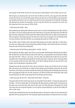 BÁO CÁO LOGISTICS VIỆT NAM 2018
43MÔI TRƯỜNG KINH DOANH DỊCH VỤ LOGISTICS
một nguyên nhân khiến chi phí vận tải cũng như chi phí logistics nước ta hiện nay còn cao.
Kết nối giữa các phương thức vận tải là một vấn đề hạn chế lớn, một nguyên nhân dẫn đến
chi phí vận tải còn cao của hệ thống giao thông vận tải nước ta. Kết nối giữa các phương thức
vận tải được thể hiện rõ trên các hành lang vận tải chính, trọng tâm là vấn đề kết nối đường
sắt, đường thuỷ nội địa với cảng biển, với các trung tâm đô thị, các trung tâm sản xuất- tiêu
thụ hàng hoá chính của nước ta (TDSI, 2018).
+ Hành lang vận tải Bắc - Nam
Vận tải đường sắt, đường biển đều kém cạnh tranh so với vận tải đường bộ ở các đầu mối kết
nối 2 đầu và cả ở các chặng ngắn hơn trên hành lang. Các ga bốc xếp hàng hóa ở hai đầu Hà
Nội (Yên Viên, Giáp Bát) vàThành phố Hồ Chí Minh (SóngThần) đều có diện tích kho bãi nhỏ,
dịch vụ logistics chưa đáp ứng yêu cầu. Hầu như chưa có ga trung gian nào có thể tiếp nhận
và xử lý container. Việc kết nối dịch vụ của đường sắt cũng còn nhiều hạn chế.
Vận tải biển cũng chỉ đảm nhận một phần khối lượng vận tải giữa miền Bắc và miền Nam,
còn trên các chặng ngắn hơn do lượng hàng thấp, thời gian vận chuyển dài hơn nên khách
hàng chủ yếu vẫn lựa chọn đường bộ.
+ Hành lang vận tải Hải Phòng, Quảng Ninh - Hà Nội - Lào Cai
Đối với đường sắt, điểm nghẽn nằm ở khu vực cảng biển Hải Phòng khi đường sắt chưa được
kết nối đến khu vực Đình Vũ là khu bến chính hiện nay và Quảng Ninh do chưa đầu tư đồng
bộ tuyến Yên Viên - Phả Lại - Hạ Long - Cái Lân. Hiện nay đường sắt chỉ kết nối vào các bến
cảng Vật Cách, Hoàng Diệu không phải là các bến tiếp nhận container chính nhưng lại đang
có chủ trương di dời nên khai thác thiếu sự ổn định. Đường sắt kết nối vào khu bến Lạch
Huyện chưa có phương án xây dựng cụ thể.
Đường thuỷ nội địa chưa thể tổ chức vận tải container về khu vực Hà Nội do chưa có cảng
đầu mối tại khu vực Hà Nội do sự chậm trễ xây dựng cảng Phù Đổng; trong khi vận tải lên
Vĩnh Phúc, Phú Thọ bị cản trở do vấn đề tĩnh không cầu Đuống. Kết nối đường thuỷ với cảng
biển cũng gặp khó khăn khi các bến cảng khu vực Đình Vũ thiếu khả năng tiếp nhận cùng
lúc phương tiện tàu biển và phương tiện thuỷ nội địa vào làm hàng.
+ Hành lang vận tải Cần Thơ - Thành phố Hồ Chí Minh - Vũng Tàu
Trọng tâm kết nối trên hành lang này là các cảng biển thuộc Nhóm 5. Cảng cửa ngõ quốc tế
Cái Mép - Thị Vải, dù được đầu tư hạ tầng hiện đại đáp ứng tiêu chuẩn quốc tế nhưng trong
thời gian qua chưa khai thác hiệu quả vì liên quan rất nhiều đến giao thông kết nối. Cảng
này cũng chưa có trung tâm logistics, các trung tâm sang tải để phục vụ vận tải, thúc đẩy các
dịch vụ hậu cảng.  
Hạ tầng vận tải đường bộ mặc dù cũng đã được đầu tư nhưng còn chậm và chưa theo kịp tốc
độ phát triển lưu lượng vận tải.Tình trạng tắc nghẽn phương tiện và hàng hóa trên các tuyến
 