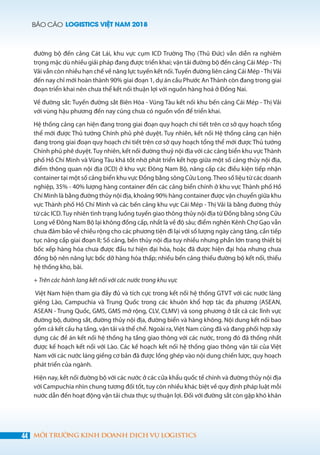 BÁO CÁO LOGISTICS VIỆT NAM 2018
44 MÔI TRƯỜNG KINH DOANH DỊCH VỤ LOGISTICS
đường bộ đến cảng Cát Lái, khu vực cụm ICD Trường Thọ (Thủ Đức) vẫn diễn ra nghiêm
trọng mặc dù nhiều giải pháp đang được triển khai; vận tải đường bộ đến cảng Cái Mép -Thị
Vải vẫn còn nhiều hạn chế về năng lực tuyến kết nối.Tuyến đường liên cảng Cái Mép -Thị Vải
đến nay chỉ mới hoàn thành 90% giai đoạn 1, dự án cầu Phước AnThành còn đang trong giai
đoạn triển khai nên chưa thể kết nối thuận lợi với nguồn hàng hoá ở Đồng Nai.
Về đường sắt: Tuyến đường sắt Biên Hòa - Vũng Tàu kết nối khu bến cảng Cái Mép - Thị Vải
với vùng hậu phương đến nay cũng chưa có nguồn vốn để triển khai.
Hệ thống cảng cạn hiện đang trong giai đoạn quy hoạch chi tiết trên cơ sở quy hoạch tổng
thể mới được Thủ tướng Chính phủ phê duyệt. Tuy nhiên, kết nối Hệ thống cảng cạn hiện
đang trong giai đoạn quy hoạch chi tiết trên cơ sở quy hoạch tổng thể mới được Thủ tướng
Chính phủ phê duyệt.Tuy nhiên, kết nối đường thuỷ nội địa với các cảng biển khu vựcThành
phố Hồ Chí Minh và Vũng Tàu khá tốt nhờ phát triển kết hợp giữa một số cảng thủy nội địa,
điểm thông quan nội địa (ICD) ở khu vực Đông Nam Bộ, nâng cấp các điều kiện tiếp nhận
container tại một số cảng biển khu vực Đồng bằng sông Cửu Long.Theo số liệu từ các doanh
nghiệp, 35% - 40% lượng hàng container đến các cảng biển chính ở khu vực Thành phố Hồ
Chí Minh là bằng đường thủy nội địa, khoảng 90% hàng container được vận chuyển giữa khu
vực Thành phố Hồ Chí Minh và các bến cảng khu vực Cái Mép - Thị Vải là bằng đường thủy
từ các ICD.Tuy nhiên tình trạng luồng tuyến giao thông thủy nội địa từ Đồng bằng sông Cửu
Long về Đông Nam Bộ lại không đồng cấp, nhất là về độ sâu; điểm nghẽn Kênh Chợ Gạo vẫn
chưa đảm bảo về chiều rộng cho các phương tiện đi lại với số lượng ngày càng tăng, cần tiếp
tục nâng cấp giai đoạn II; Số cảng, bến thủy nội địa tuy nhiều nhưng phần lớn trang thiết bị
bốc xếp hàng hóa chưa được đầu tư hiện đại hóa, hoặc đã được hiện đại hóa nhưng chưa
đồng bộ nên năng lực bốc dỡ hàng hóa thấp; nhiều bến cảng thiếu đường bộ kết nối, thiếu
hệ thống kho, bãi.
+ Trên các hành lang kết nối với các nước trong khu vực
Việt Nam hiện tham gia đầy đủ và tích cực trong kết nối hệ thống GTVT với các nước láng
giềng Lào, Campuchia và Trung Quốc trong các khuôn khổ hợp tác đa phương (ASEAN,
ASEAN - Trung Quốc, GMS, GMS mở rộng, CLV, CLMV) và song phương ở tất cả các lĩnh vực
đường bộ, đường sắt, đường thủy nội địa, đường biển và hàng không. Nội dung kết nối bao
gồm cả kết cấu hạ tầng, vận tải và thể chế. Ngoài ra, Việt Nam cũng đã và đang phối hợp xây
dựng các đề án kết nối hệ thống hạ tầng giao thông với các nước, trong đó đã thống nhất
được kế hoạch kết nối với Lào. Các kế hoạch kết nối hệ thống giao thông vận tải của Việt
Nam với các nước láng giềng cơ bản đã được lồng ghép vào nội dung chiến lược, quy hoạch
phát triển của ngành.
Hiện nay, kết nối đường bộ với các nước ở các cửa khẩu quốc tế chính và đường thủy nội địa
với Campuchia nhìn chung tương đối tốt, tuy còn nhiều khác biệt về quy định pháp luật mỗi
nước dẫn đến hoạt động vận tải chưa thực sự thuận lợi. Đối với đường sắt còn gặp khó khăn
 