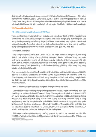 BÁO CÁO LOGISTICS VIỆT NAM 2018
45MÔI TRƯỜNG KINH DOANH DỊCH VỤ LOGISTICS
do thiếu vốn để xây dựng các đoạn tuyến còn thiếu thuộc đường sắt Singapore - Côn Minh
trên lãnh thổ Việt Nam, Lào và Campuchia. Sự khác biệt về khổ đường sắt giữa Việt Nam và
Trung Quốc đang là vấn đề không nhỏ đối với kết nối đường sắt giữa hai nước, đặc biệt là
trên tuyến Hải Phòng - Hà Nội - Lào Cai kết nối với tuyến Côn Minh - Hà Khẩu củaTrung Quốc.
1.5. Trung tâm logistics
1.5.1. Hiện trạng trung tâm logistics ở Việt Nam
Trung tâm logistics ở nước ta hiện nay chủ yếu phát triển ở các thành phố lớn, hay các trung
tâm kinh tế, nơi sản xuất và phân phối hàng hóa phát triển, dung lượng thị trường lớn. Các
trung tâm logistics này có thể cung ứng một số hoặc nhiều loại dịch vụ logistics cho các đối
tượng có nhu cầu. Theo chức năng và các dịch vụ logistics được cung ứng, một số loại hình
trung tâm logistics điển hình ở Việt Nam có thể được khái quát như dưới đây.
+ Trung tâm phân phối
Trung tâm phân phối (Distribution Center - DC) là nơi nhận, bảo quản hàng hóa dự trữ; đồng
thời tổ chức chuẩn bị hàng hóa và gửi hàng theo yêu cầu của chủ hàng. Trung tâm phân
phối cung cấp các dịch vụ cho nội bộ doanh nghiệp hoặc cho khách bên ngoài (nhà bán
buôn, bán lẻ, khách hàng cuối cùng) với các chức năng chính gồm: vận tải, cross-docking,
dán nhãn, đóng gói, xử lý đơn hàng, chuẩn bị đơn đặt hàng, gửi hàng, nhận hàng, xử lý hàng
hóa trả về, đo lường hiệu suất.
Phát triển logistics theo mô hìnhTrung tâm phân phối là xu hướng phổ biến trong phát triển
logistics toàn cầu và tại các công ty lớn nhờ ưu thế truy xuất thông tin nhanh và chính xác.
Doanh nghiệp kinh doanh theo mô hình trung tâm phân phối với khách hàng chủ yếu là các
tập đoàn sản xuất hàng đầu về hàng tiêu dùng, hàng điện tử như Samsung, Unilever, P&G,
Vinamilk, Masan..
+ Một số doanh nghiệp logisitics có trung tâm phân phối lớn ở Việt Nam
* Gemadept hiện có hệ thống trung tâm logistics lớn hàng đầu Việt Nam với tổng diện tích
kho hàng các loại lên đến hơn 100.000 m2
.Trong đó trung tâm phân phối số 1 diện tích 8.800
m2
, trung tâm phân phối số 2 diện tích hơn 24.000 m2
, sức chứa 60.000 pallet (tương đương
90.000 CBM), đều đặt tại KCN Sóng Thần 1 - Bình Dương. Các trung tâm được trang bị công
nghệ quản lý hiện đại như phần mềm quản lý kho (WMS) của Infor, sử dụng giải pháp quản
lý thông minh (Business Intelligence - BI), chuẩn kho EDI…7
Trung tâm phân phối đáp ứng
các tiêu chuẩn quốc tế như chuẩn FM Global, chuẩn Green (Sáng kiến Xanh), chuẩn HACCP
(dành cho hàng thực phẩm), hệ thống C-TPAT, hệ thống TAPA…
* TBS Logistics nằm tại Bình Dương có tổng quy mô dự án 115 ha, diện tích kho lên đến
220.000 m2
với sức chứa tối đa 60,000 container trải dài từ kho ngoại quan, kho CFS đến kho
7
http://www.gemadept.com.vn
 