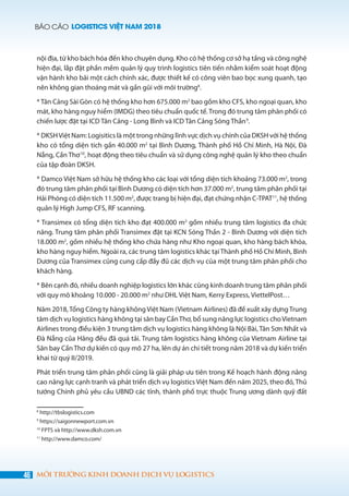 BÁO CÁO LOGISTICS VIỆT NAM 2018
46 MÔI TRƯỜNG KINH DOANH DỊCH VỤ LOGISTICS
nội địa, từ kho bách hóa đến kho chuyên dụng. Kho có hệ thống cơ sở hạ tầng và công nghệ
hiện đại, lắp đặt phần mềm quản lý quy trình logistics tiên tiến nhằm kiểm soát hoạt động
vận hành kho bãi một cách chính xác, được thiết kế có công viên bao bọc xung quanh, tạo
nên không gian thoáng mát và gần gũi với môi trường8
.
* Tân Cảng Sài Gòn có hệ thống kho hơn 675.000 m2
bao gồm kho CFS, kho ngoại quan, kho
mát, kho hàng nguy hiểm (IMDG) theo tiêu chuẩn quốc tế. Trong đó trung tâm phân phối có
chiến lược đặt tại ICD Tân Cảng - Long Bình và ICD Tân Cảng Sóng Thần9
.
* DKSHViệt Nam: Logisitics là một trong những lĩnh vực dịch vụ chính của DKSH với hệ thống
kho có tổng diện tích gần 40.000 m2
tại Bình Dương, Thành phố Hồ Chí Minh, Hà Nội, Đà
Nẵng, Cần Thơ10
, hoạt động theo tiêu chuẩn và sử dụng công nghệ quản lý kho theo chuẩn
của tập đoàn DKSH.
* Damco Việt Nam sở hữu hệ thống kho các loại với tổng diện tích khoảng 73.000 m2
, trong
đó trung tâm phân phối tại Bình Dương có diện tích hơn 37.000 m2
, trung tâm phân phối tại
Hải Phòng có diện tích 11.500 m2
, được trang bị hiện đại, đạt chứng nhận C-TPAT11
, hệ thống
quản lý High Jump CFS, RF scanning.
* Transimex có tổng diện tích kho đạt 400.000 m2
gồm nhiều trung tâm logistics đa chức
năng. Trung tâm phân phối Transimex đặt tại KCN Sóng Thần 2 - Bình Dương với diện tích
18.000 m2
, gồm nhiều hệ thống kho chứa hàng như Kho ngoại quan, kho hàng bách khóa,
kho hàng nguy hiểm. Ngoài ra, các trung tâm logistics khác tại Thành phố Hồ Chí Minh, Bình
Dương của Transimex cũng cung cấp đầy đủ các dịch vụ của một trung tâm phân phối cho
khách hàng.
* Bên cạnh đó, nhiều doanh nghiệp logistics lớn khác cũng kinh doanh trung tâm phân phối
với quy mô khoảng 10.000 - 20.000 m2
như DHL Việt Nam, Kerry Express, ViettelPost…  
Năm 2018,Tổng Công ty hàng không Việt Nam (Vietnam Airlines) đã đề xuất xây dựngTrung
tâm dịch vụ logistics hàng không tại sân bay CầnThơ, bổ sung năng lực logistics choVietnam
Airlines trong điều kiện 3 trung tâm dịch vụ logistics hàng không là Nội Bài, Tân Sơn Nhất và
Đà Nẵng của Hãng đều đã quá tải. Trung tâm logistics hàng không của Vietnam Airline tại
Sân bay Cần Thơ dự kiến có quy mô 27 ha, lên dự án chi tiết trong năm 2018 và dự kiến triển
khai từ quý II/2019.
Phát triển trung tâm phân phối cũng là giải pháp ưu tiên trong Kế hoạch hành động nâng
cao năng lực cạnh tranh và phát triển dịch vụ logistics Việt Nam đến năm 2025, theo đó, Thủ
tướng Chính phủ yêu cầu UBND các tỉnh, thành phố trực thuộc Trung ương dành quỹ đất
8
http://tbslogistics.com
9
https://saigonnewport.com.vn
10
FPTS và http://www.dksh.com.vn
11
http://www.damco.com/
 