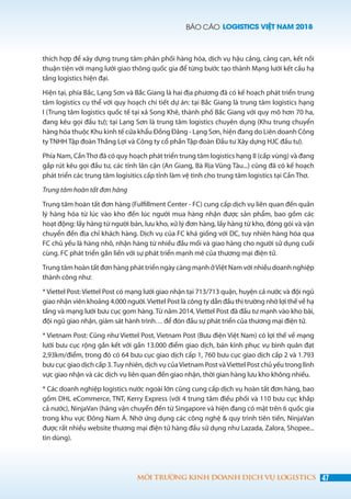 BÁO CÁO LOGISTICS VIỆT NAM 2018
47MÔI TRƯỜNG KINH DOANH DỊCH VỤ LOGISTICS
thích hợp để xây dựng trung tâm phân phối hàng hóa, dịch vụ hậu cảng, cảng cạn, kết nối
thuận tiện với mạng lưới giao thông quốc gia để từng bước tạo thành Mạng lưới kết cấu hạ
tầng logistics hiện đại.
Hiện tại, phía Bắc, Lạng Sơn và Bắc Giang là hai địa phương đã có kế hoạch phát triển trung
tâm logistics cụ thể với quy hoạch chi tiết dự án: tại Bắc Giang là trung tâm logistics hạng
I (Trung tâm logistics quốc tế tại xã Song Khê, thành phố Bắc Giang với quy mô hơn 70 ha,
đang kêu gọi đầu tư); tại Lạng Sơn là trung tâm logistics chuyên dụng (Khu trung chuyển
hàng hóa thuộc Khu kinh tế cửa khẩu Đồng Đăng - Lạng Sơn, hiện đang do Liên doanh Công
ty TNHH Tập đoàn Thắng Lợi và Công ty cổ phần Tập đoàn Đầu tư Xây dựng HJC đầu tư).
Phía Nam, CầnThơ đã có quy hoạch phát triển trung tâm logistics hạng II (cấp vùng) và đang
gấp rút kêu gọi đầu tư, các tỉnh lân cận (An Giang, Bà Rịa Vũng Tàu...) cũng đã có kế hoạch
phát triển các trung tâm logisitics cấp tỉnh làm vệ tinh cho trung tâm logistics tại Cần Thơ.
Trung tâm hoàn tất đơn hàng
Trung tâm hoàn tất đơn hàng (Fulfillment Center - FC) cung cấp dịch vụ liên quan đến quản
lý hàng hóa từ lúc vào kho đến lúc người mua hàng nhận được sản phẩm, bao gồm các
hoạt động: lấy hàng từ người bán, lưu kho, xử lý đơn hàng, lấy hàng từ kho, đóng gói và vận
chuyển đến địa chỉ khách hàng. Dịch vụ của FC khá giống với DC, tuy nhiên hàng hóa qua
FC chủ yếu là hàng nhỏ, nhận hàng từ nhiều đầu mối và giao hàng cho người sử dụng cuối
cùng. FC phát triển gắn liền với sự phát triển mạnh mẽ của thương mại điện tử.
Trung tâm hoàn tất đơn hàng phát triển ngày càng mạnh ởViệt Nam với nhiều doanh nghiệp
thành công như:
* Viettel Post: Viettel Post có mạng lưới giao nhận tại 713/713 quận, huyện cả nước và đội ngũ
giao nhận viên khoảng 4.000 người.Viettel Post là công ty dẫn đầu thị trường nhờ lợi thế về hạ
tầng và mạng lưới bưu cục gom hàng. Từ năm 2014, Viettel Post đã đầu tư mạnh vào kho bãi,
đội ngũ giao nhận, giám sát hành trình… để đón đầu sự phát triển của thương mại điện tử.
* Vietnam Post: Cũng như Viettel Post, Vietnam Post (Bưu điện Việt Nam) có lợi thế về mạng
lưới bưu cục rộng gắn kết với gần 13.000 điểm giao dịch, bán kính phục vụ bình quân đạt
2,93km/điểm, trong đó có 64 bưu cục giao dịch cấp 1, 760 bưu cục giao dịch cấp 2 và 1.793
bưu cục giao dịch cấp 3.Tuy nhiên, dịch vụ củaVietnam Post vàViettel Post chủ yếu trong lĩnh
vực giao nhận và các dịch vụ liên quan đến giao nhận, thời gian hàng lưu kho không nhiều.
* Các doanh nghiệp logistics nước ngoài lớn cũng cung cấp dịch vụ hoàn tất đơn hàng, bao
gồm DHL eCommerce, TNT, Kerry Express (với 4 trung tâm điều phối và 110 bưu cục khắp
cả nước), NinjaVan (hãng vận chuyển đến từ Singapore và hiện đang có mặt trên 6 quốc gia
trong khu vực Đông Nam Á. Nhờ ứng dụng các công nghệ & quy trình tiên tiến, NinjaVan
được rất nhiều website thương mại điện tử hàng đầu sử dụng như Lazada, Zalora, Shopee...
tin dùng).
 