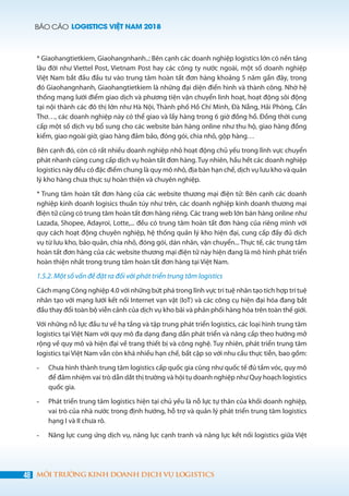 BÁO CÁO LOGISTICS VIỆT NAM 2018
48 MÔI TRƯỜNG KINH DOANH DỊCH VỤ LOGISTICS
* Giaohangtietkiem, Giaohangnhanh..: Bên cạnh các doanh nghiệp logistics lớn có nền tảng
lâu đời như Viettel Post, Vietnam Post hay các công ty nước ngoài, một số doanh nghiệp
Việt Nam bắt đầu đầu tư vào trung tâm hoàn tất đơn hàng khoảng 5 năm gần đây, trong
đó Giaohangnhanh, Giaohangtietkiem là những đại diện điển hình và thành công. Nhờ hệ
thống mạng lưới điểm giao dịch và phương tiện vận chuyển linh hoạt, hoạt động sôi động
tại nội thành các đô thị lớn như Hà Nội, Thành phố Hồ Chí Minh, Đà Nẵng, Hải Phòng, Cần
Thơ…, các doanh nghiệp này có thể giao và lấy hàng trong 6 giờ đồng hồ. Đồng thời cung
cấp một số dịch vụ bổ sung cho các website bán hàng online như thu hộ, giao hàng đồng
kiểm, giao ngoài giờ, giao hàng đảm bảo, đóng gói, chia nhỏ, gộp hàng…
Bên cạnh đó, còn có rất nhiều doanh nghiệp nhỏ hoạt động chủ yếu trong lĩnh vực chuyển
phát nhanh cũng cung cấp dịch vụ hoàn tất đơn hàng. Tuy nhiên, hầu hết các doanh nghiệp
logistics này đều có đặc điểm chung là quy mô nhỏ, địa bàn hạn chế, dịch vụ lưu kho và quản
lý kho hàng chưa thực sự hoàn thiện và chuyên nghiệp.
* Trung tâm hoàn tất đơn hàng của các website thương mại điện tử: Bên cạnh các doanh
nghiệp kinh doanh logisics thuần túy như trên, các doanh nghiệp kinh doanh thương mại
điện tử cũng có trung tâm hoàn tất đơn hàng riêng. Các trang web lớn bán hàng online như
Lazada, Shopee, Adayroi, Lotte,... đều có trung tâm hoàn tất đơn hàng của riêng mình với
quy cách hoạt động chuyên nghiệp, hệ thống quản lý kho hiện đại, cung cấp đầy đủ dịch
vụ từ lưu kho, bảo quản, chia nhỏ, đóng gói, dán nhãn, vận chuyển... Thực tế, các trung tâm
hoàn tất đơn hàng của các website thương mại điện tử này hiện đang là mô hình phát triển
hoàn thiện nhất trong trung tâm hoàn tất đơn hàng tại Việt Nam.
1.5.2. Một số vấn đề đặt ra đối với phát triển trung tâm logistics
Cách mạng Công nghiệp 4.0 với những bứt phá trong lĩnh vực trí tuệ nhân tạo tích hợp trí tuệ
nhân tạo với mạng lưới kết nối Internet vạn vật (IoT) và các công cụ hiện đại hóa đang bắt
đầu thay đổi toàn bộ viễn cảnh của dịch vụ kho bãi và phân phối hàng hóa trên toàn thế giới.
Với những nỗ lực đầu tư về hạ tầng và tập trung phát triển logistics, các loại hình trung tâm
logistics tại Việt Nam với quy mô đa dạng đang dần phát triển và nâng cấp theo hướng mở
rộng về quy mô và hiện đại về trang thiết bị và công nghệ. Tuy nhiên, phát triển trung tâm
logistics tại Việt Nam vẫn còn khá nhiều hạn chế, bất cập so với nhu cầu thực tiễn, bao gồm:
-	 Chưa hình thành trung tâm logistics cấp quốc gia cũng như quốc tế đủ tầm vóc, quy mô
để đảm nhiệm vai trò dẫn dắt thị trường và hội tụ doanh nghiệp như Quy hoạch logistics
quốc gia.
-	 Phát triển trung tâm logistics hiện tại chủ yếu là nỗ lực tự thân của khối doanh nghiệp,
vai trò của nhà nước trong định hướng, hỗ trợ và quản lý phát triển trung tâm logistics
hạng I và II chưa rõ.
-	 Năng lực cung ứng dịch vụ, năng lực cạnh tranh và năng lực kết nối logistics giữa Việt
 