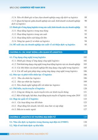 BÁO CÁO LOGISTICS VIỆT NAM 2018
4 LOGISTICS VÀ THƯƠNG MẠI ĐIỆN TỬ
3.2.4. Tiêu chí đánh giá và lựa chọn doanh nghiệp cung cấp dịch vụ logistics 89
3.2.5. Quan hệ hợp tác giữa doanh nghiệp sản xuất, kinh doanh và doanh nghiệp
dịch vụ logistics
90
3.3. Đánh giá về ứng dụng logistics trong sản xuất, kinh doanh của các doanh nghiệp 93
3.3.1. Hoạt động logistics trong mua hàng 93
3.3.2. Hoạt động logistics trong sản xuất 93
3.3.3. Hoạt động kiểm soát hàng tồn kho 94
3.3.4. Năng lực quản lý và nhân sự logistics 94
3.4. Đề xuất của các doanh nghiệp sản xuất về cải thiện dịch vụ logistics 95
CHƯƠNG IV. CÁC HOẠT ĐỘNG LIÊN QUAN VỀ LOGISTICS 101
4.1. Ứng dụng công nghệ trong logistics 102
4.1.1. Đánh giá chung về ứng dụng công nghệ logistics 102
4.1.2. Tình hình ứng dụng công nghệ trong hoạt động logistics tại các doanh nghiệp 103
4.1.3. Các khó khăn của doanh nghiệp khi ứng dụng công nghệ trong logistics 105
4.1.4. Các đề xuất giải pháp tăng cường ứng dụng công nghệ trong logistics 106
4.2. Đào tạo và phát triển nhân lực về logistics 106
4.2.1. Nhu cầu nhân lực logistics 106
4.2.2. Đào tạo nhân lực logistics 109
4.2.3. Tiêu chuẩn nghề nghiệp đối với nhân lực logistics 116
4.3. Phổ biến, tuyên truyền về logistics 120
4.3.1. Công tác thông tin, tuyên truyền trên các kênh truyền thông 121
4.3.2. Một số hội nghị, hội thảo, hoạt động tuyên truyền về logistics trong năm 2018 122
4.4. Hợp tác quốc tế về logistics 123
4.4.1. Các hoạt động trao đổi đoàn 123
4.4.2. Hoạt động liên doanh, liên kết, mua bán và sáp nhập 125
4.4.3. Đầu tư ra nước ngoài 127
CHƯƠNG V. LOGISTICS VÀ THƯƠNG MẠI ĐIỆN TỬ 129
5.1. Nhu cầu dịch vụ logistics trong thương mại điện tử (TMĐT) 130
5.2. Một số mô hình dịch vụ tiêu biểu 132
 