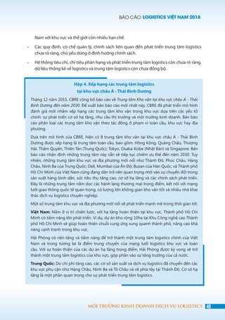 BÁO CÁO LOGISTICS VIỆT NAM 2018
49MÔI TRƯỜNG KINH DOANH DỊCH VỤ LOGISTICS
Nam với khu vực và thế giới còn nhiều hạn chế.
-	 Các quy định, cơ chế quản lý, chính sách liên quan đến phát triển trung tâm logistics
chưa rõ ràng, chủ yếu dừng ở định hướng chính sách.
-	 Hệ thống tiêu chí, chỉ tiêu phân hạng và phát triển trung tâm logistics còn chưa rõ ràng,
dữ liệu thống kê về logistics và trung tâm logistics còn chưa đồng bộ.
Hộp 4. Xếp hạng các trung tâm logistics
tại khu vực châu Á - Thái Bình Dương
Tháng 12 năm 2015, CBRE công bố báo cáo về Trung tâm Kho vận tại khu vực châu Á - Thái
Bình Dương đến năm 2030. Để xuất bản báo cáo mới nhất này, CBRE đã phát triển mô hình
đánh giá mới nhằm xếp hạng các trung tâm kho vận trong khu vực dựa trên các yếu tố
chính: sự phát triển cơ sở hạ tầng, nhu cầu thị trường và môi trường kinh doanh. Bản báo
cáo phân loại các trung tâm kho vận theo tác động ở phạm vi toàn cầu, khu vực hay địa
phương.
Dựa trên mô hình của CBRE, hiện có 8 trung tâm kho vận tại khu vực châu Á - Thái Bình
Dương được xếp hạng là trung tâm toàn cầu, bao gồm: Hồng Kông, Quảng Châu, Thượng
Hải, Thâm Quyến, Thiên Tân (Trung Quốc); Tokyo, Osaka-Kobe (Nhật Bản) và Singapore. Bản
báo cáo nhận định những trung tâm này vẫn sẽ tiếp tục chiếm ưu thế đến năm 2030. Tuy
nhiên, những trung tâm khu vực và địa phương mới nổi như Thành Đô, Phúc Châu, Hàng
Châu, Ninh Ba của Trung Quốc; Deli, Mumbai của Ấn Độ; Busan của Hàn Quốc; và Thành phố
Hồ Chí Minh của Việt Nam cũng đang dần trở nên quan trọng nhờ vào sự chuyển đổi trong
sản xuất hàng bình dân, sức tiêu thụ tăng cao, cơ sở hạ tầng và các chính sách phát triển.
Đây là những trung tâm nằm dọc các hành lang thương mại trọng điểm, kết nối với mạng
lưới giao thông quốc tế quan trọng, có lượng lớn không gian kho vận tốt và nhiều nhà khai
thác dịch vụ logistics chuyên nghiệp.
Một số trung tâm khu vực và địa phương mới nổi sẽ phát triển mạnh mẽ trong thời gian tới:
Việt Nam: Nằm ở vị trí chiến lược, với hạ tầng hoàn thiện tại khu vực, Thành phố Hồ Chí
Minh có tiềm năng lớn phát triển. Ví dụ, dự án kho rộng 10ha tại Khu Công nghệ cao Thành
phố Hồ Chí Minh sẽ giúp hoàn thiện chuỗi cung ứng xung quanh thành phố, nâng cao khả
năng cạnh tranh trong khu vực.
Hải Phòng có nền tảng và tiềm năng để trở thành một trung tâm logistics chính của Việt
Nam và trong tương lai là điểm trung chuyển của mạng lưới logistics khu vực và toàn
cầu. Với sự hoàn thiện của các dự án hạ tầng trọng điểm, Hải Phòng được kỳ vọng sẽ trở
thành một trung tâm logistics của khu vực, góp phần vào sự tăng trưởng của cả nước.
Trung Quốc: Do chi phí tăng cao, các cơ sở sản xuất và dịch vụ logistics đã chuyển đến các
khu vực phụ cận như Hàng Châu, Ninh Ba và Tô Châu và về phía tây tại Thành Đô. Cơ sở hạ
tầng là một phần quan trọng cho sự phát triển trung tâm logistics. 
 