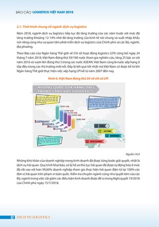 BÁO CÁO LOGISTICS VIỆT NAM 2018
52 DỊCH VỤ LOGISTICS
2.1. Tình hình chung về ngành dịch vụ logistics
Năm 2018, ngành dịch vụ logistics tiếp tục đà tăng trưởng của các năm trước với mức độ
tăng trưởng khoảng 12-14% nhờ đà tăng trưởng của kinh tế nói chung và xuất nhập khẩu
nói riêng cũng như sự quan tâm phát triển dịch vụ logistics của Chính phủ và các Bộ, ngành,
địa phương.
Theo Báo cáo của Ngân hàng Thế giới về Chỉ số hoạt động logistics (LPI) công bố ngày 24
tháng 7 năm 2018, Việt Nam đứng thứ 39/160 nước tham gia nghiên cứu, tăng 25 bậc so với
năm 2016 và vươn lên đứng thứ 3 trong các nước ASEAN. Việt Nam cũng là nước xếp hạng ở
tốp đầu trong các thị trường mới nổi. Đây là kết quả tốt nhất mà Việt Nam có được kể từ khi
Ngân hàng Thế giới thực hiện việc xếp hạng LPI kể từ năm 2007 đến nay.
Hình 6. Việt Nam đứng thứ 39 về chỉ số LPI
.
Nguồn: VLA
Những khó khăn của doanh nghiệp trong kinh doanh đã được từng bước giải quyết, nhất là
dịch vụ hải quan. Quy trình khai báo, xử lý hồ sơ thủ tục hải quan đã được tự động hóa ở mức
độ rất cao với hơn 99,60% doanh nghiệp tham gia thực hiện hải quan điện tử tại 100% các
đơn vị hải quan trên phạm vi toàn quốc. Kiểm tra chuyên ngành cũng như quyết tâm của các
Bộ, ngành trong việc cắt giảm các điều kiện kinh doanh được đề ra trong Nghị quyết 19/2018
của Chính phủ ngày 15/7/2018.
 