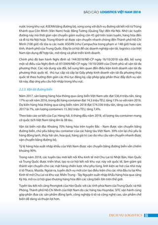 BÁO CÁO LOGISTICS VIỆT NAM 2018
55DỊCH VỤ LOGISTICS
nước trong khu vực ASEAN bằng đường bộ, song song với dịch vụ đường sắt kết nối từTrùng
Khánh qua Côn Minh (Vân Nam) hoặc Bằng Tường (Quảng Tây) đến Hà Nội. Nhờ các tuyến
đường này mà thời gian vận chuyển giảm xuống còn 45 giờ trên toàn tuyến, hàng hóa đến
và đi từ Hà Nội hoặc Trùng Khánh sẽ được vận chuyển nhanh chóng đến Thành phố Hồ Chí
Minh (108 giờ) rồi tỏa ra các nước ASEAN (như Campuchia trong phạm vi 148 giờ) hoặc các
tỉnh, thành phố của Trung Quốc. Đây là cơ hội để các doanh nghiệp vận tải, logistics của Việt
Nam tận dụng để hợp tác, mở rộng và phát triển kinh doanh.
Chính phủ đã ban hành Nghị định số 144/2018/NĐ-CP ngày 16/10/2018 sửa đổi, bổ sung
một số điều của Nghị định số 87/2009/NĐ-CP ngày 19/10/2009 của Chính phủ về vận tải đa
phương thức. Các nội dung sửa đổi, bổ sung liên quan đến điều kiện kinh doanh vận tải đa
phương thức quốc tế, thủ tục cấp và cấp lại Giấy phép kinh doanh vận tải đa phương thức
quốc tế theo hướng đơn giản các thủ tục đăng ký, cấp phép góp phần thúc đẩy dịch vụ vận
tải này, đáp ứng yêu cầu hội nhập trong khu vực.
2.2.3. Vận tải đường biển
Năm 2017, sản lượng hàng hóa thông qua cảng biển Việt Nam ước đạt 536,4 triệu tấn, tăng
17% so với năm 2016, trong đó hàng container đạt 14,3 triệuTEU, tăng 13% so với năm 2016.
Dự kiến hàng hóa thông qua cảng biển năm 2018 đạt 574.336 triệu tấn, tăng cao hơn năm
2017 là 7%, sản lượng containers 15.362 triệu TEU, tăng 7,4%.
Theo báo cáo sơ kết của Cục Hàng hải, 6 tháng đầu năm 2018, số lượng tàu container mang
cờ quốc tịch Việt Nam tăng lên là 38 tàu.
Vận tải biển nội địa: Khoảng 70% hàng hóa trên tuyến Bắc - Nam được vận chuyển bằng
đường biển, chủ yếu bằng tàu container của các hãng tàu Việt Nam. 30% còn lại chủ yếu là
hàng đông lạnh, thủy hải sản, hoa quả, hàng giá trị cao do nhu cầu vận chuyển nhanh được
vận chuyển bằng đường bộ.
Tỷ lệ hàng hóa xuất nhập khẩu của Việt Nam được vận chuyển bằng đường biển vẫn chiếm
khoảng 90%.
Trong năm 2018, các tuyến tàu mới kết nối Khu kinh tế mở Chu Lai từ Nhật Bản, Hàn Quốc
và Trung Quốc được triển khai, tạo ra cơ hội kết nối khu vực này với quốc tế, làm giảm giá
thành vận chuyển cho các mặt hàng chiến lược như phụ tùng, linh kiện xe hơi của nhà máy
ô tô Thaco, Mazda. Ngoài ra, tuyến dịch vụ mới còn tạo điều kiện cho các nhà đầu tư tại Khu
Kinh tế mở Chu Lai và khu vực Miền Trung - Tây Nguyên xuất nhập khẩu hàng hóa qua cảng
Kỳ Hà, mở ra cơ hội giao thương hàng hóa đến các cảng biển lớn trên thế giới.
Tuyến tàu kết nối cảng Peongtek của Hàn Quốc với các tỉnh phía Nam củaTrung Quốc và Hải
Phòng, Thành phố Hồ Chí Minh của Việt Nam do các hãng tàu Huyndai, SITC vận hành cũng
góp phần đưa các sản phẩm đông lạnh, công nghiệp ô tô và công nghệ cao, sản phẩm chế
biến dễ dàng và thuận lợi hơn.
 