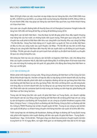 BÁO CÁO LOGISTICS VIỆT NAM 2018
56 DỊCH VỤ LOGISTICS
Năm 2018 ghi nhận các việc mua bán và sáp nhập của các hãng tàu lớn, như CGM-CMA mua
lại APL, COSCO mua lại OOCL và sự hợp nhất của ba hãng tàu Nhật Bản là NYK, Mitsui OSK và
K’Line thành ONE. Việc này giúp các hãng tàu vận hành hiệu quả hơn, tuy nhiên khách hàng
có ít lựa chọn hơn.
Giá cước vận chuyển đường biển đi Hoa Kỳ theo chỉ số Shanghai Container Freight Index đã
tăng hơn 50% đối với hàng đi bờ Tây và hàng đi bờ Đông trong 2018.
Hiệp định vận tải biển Việt Nam - Hoa Kỳ được ký kết đã góp phần thúc đẩy ngành thương
mại hàng hải của hai nước có những bước tiến quan trọng. Thời gian qua cũng đã có 750
chuyến tàu xuất phát từ Việt Nam đến khu vực cảng biển của Hoa Kỳ. Khu vực cảng Cái Mép
- Thị Vải (Bà Rịa - Vũng Tàu) hiện đang có 21 tuyến dịch vụ quốc tế. Trên cơ sở đó, Việt Nam
sẽ đầu tư cho các cảng nước sâu Lạch Huyện, Cái Mép - Thị Vải để các tàu lớn có thể chạy
thẳng từ các cảng biển Việt Nam đến Hoa Kỳ. Với các tuyến dịch vụ đi thẳng từ Lạch Huyện,
Cái Mép -ThịVải, giá vận chuyển sẽ cạnh trạnh hơn với dịch vụ ổn định hơn là dịch vụ chuyển
tải qua các cảng trong khu vực.
Với năng lực hiện tại của các công ty vận tải biển và logistics Việt Nam, việc chủ động khai
thác các tuyến container Nội Á, đặc biệt tuyến Đông Bắc Á và Đông Nam Á là hoàn toàn khả
thi, vừa mở rộng thị trường vận tải quốc tế, góp phần chủ động đưa hàng hóa Việt Nam ra
khu vực và thế giới.
2.2.4. Vận tải đường sắt
Nhằm phát triển logistics trong nước, Tổng công ty Đường sắt Việt Nam và Tân Cảng Sài Gòn
đã ký thỏa thuận hợp tác. Hai bên sẽ hợp tác đầu tư xây dựng và kinh doanh kết cấu hạ tầng
kho bãi, thiết bị xếp dỡ, phát triển dịch vụ logistics đường sắt tại các ga hàng hóa hiện hữu
của Đường sắt Việt Nam tại các khu ga Sóng Thần, Yên Viên và Đông Anh; sau đó từng bước
mở rộng đầu tư và kinh doanh kết cấu hạ tầng tại các ga hàng hóa trên toàn mạng đường
sắt. Phát triển vận tải container lạnh là một trong các hướng ưu tiên hợp tác giữa Đường sắt
Việt Nam và Tân Cảng Sài Gòn.
Trong vận tải hàng hóa liên vận quốc tế giữa Việt Nam và Trung Quốc, các doanh nghiệp
kinh doanh vận tải của Tổng công ty Đường sắt Việt Nam đã và đang phối hợp với các công
ty vận tải logistics của Đường sắt Trung Quốc và các công ty cổ phần Vinalines Logistics Việt
Nam, Công ty Traco 1, Công ty Dịch vụ Đường sắt Hải Phòng, Công ty Dịch vụ Đường sắt Hải
An, Công ty TNHH Thương mại và Vận chuyển quốc tế Việt - Trung và các công ty vận tải liên
vận quốc tế để phục vụ khách hàng chuyên chở hàng hóa liên vận quốc tế từ kho đến kho.
Triển vọng hợp tác với đường sắt Kazakstan, đường sắt Nga và đường sắt Trung Quốc trong
việc phát triển logistics trên tuyến đường sắt liên vận quốc tế giữa Việt Nam - Trung Quốc -
Kazakhstan - Nga - EU là rất lớn. Thời gian chạy các đoàn tàu container chuyên tuyến nói trên
trung bình từ 14-16 ngày đêm, rút ngắn thời gian so với đường biển kéo dài từ 45-50 ngày
 
