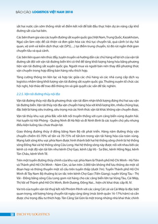 BÁO CÁO LOGISTICS VIỆT NAM 2018
58 DỊCH VỤ LOGISTICS
sắt hai nước cần sớm thống nhất về điểm kết nối để bắt đầu thực hiện dự án nâng cấp khổ
đường sắt của hai bên.
Cácbênthamgiavàocáctuyếnđườngsắtxuyênquốcgia(ViệtNam,TrungQuốc,Kazakhstan,
Nga) cần làm việc để cải thiện và đơn giản hóa các thủ tục chuyển tải, quá cảnh (ví dụ: hải
quan, vệ sinh và kiểm dịch thực vật (SPS), ...) tại điểm trung chuyển, từ đó rút ngắn thời gian
chuyển tầu và quá cảnh.
Các bên liên quan nên thúc đẩy, tuyên truyền và hướng dẫn các chủ hàng về lợi ích của vận tải
đường sắt đối với vận tải đường biển khi có thể để tăng khối lượng hàng hóa bằng phương
tiện vận tải đường sắt xuyên quốc gia. Người mua và người bán nên thay đổi phương thức
vận chuyển trong hợp đồng bán hàng nếu thích hợp.
Tăng cường thông tin liên lạc và hợp tác giữa các chủ hàng và các nhà cung cấp dịch vụ
logistics nhằm tăng khối lượng vận tải đường sắt xuyên quốc gia. Thường xuyên tổ chức các
hội nghị, hội thảo để trao đổi thông tin và giải quyết các vấn đề tắc nghẽn.
2.2.5. Vận tải đường thủy nội địa
Vận tải đường thủy nội địa là phương thức vận tải đảm nhận khối lượng đứng thứ hai sau vận
tải đường biển.Vận tải thủy nội địa vận chuyển hàng hóa với khối lượng lớn, nhiều chủng loại,
đặc biệt là hàng siêu trường, siêu trọng mà các hình thức vận tải khác không vận chuyển được.
Vận tải thủy khu vực phía Bắc vốn kết nối truyền thống với cụm cảng biển vùng duyên hải.
Hai tuyến từ Hải Phòng - Quảng Ninh đi Hà Nội và đi Ninh Bình là các tuyến chủ yếu nhưng
điều kiện luồng tàu chưa thuận lợi.
Giao thông đường thủy ở đồng bằng Nam Bộ rất phát triển. Hàng năm đường thủy vận
chuyển chiếm 65-70% về tấn và 70-75% về tấn.km trong vận tải hàng hóa của toàn vùng.
Mạng lưới sông khu vực phía Nam được hình thành bởi hai hệ thống sông chính là hệ thống
sông Đồng Nai và hệ thống sông Cửu Long. Hai hệ thống sông này được nối với nhau bởi các
kênh có mật độ vận tải lớn như kênh Chợ Gạo, kênh Lấp Vò - Sa Đéc, kênh Hồng Ngự, kênh
Tân Châu, kênh Vĩnh Tế.
Trên một tuyến đường thủy chính của khu vực phía Nam là Thành phố Hồ Chí Minh - Hà Tiên
và Thành phố Hồ Chí Minh - Năm Căn, sà lan trên 2.000 tấn không thể lưu thông do một số
đoạn hẹp và thông thuyền một số cầu trên tuyến thấp (dưới 7m). Tuyến Thành phố Hồ Chí
Minh đi Tây Nam Bộ thường bị ùn tắc trên kênh Chợ Gạo (Tiền Giang); tuyến Vũng Tàu - Thị
Vải - Đồng bằng sông Cửu Long gom rút hàng cho các cảng biển lớn tại Vũng Tàu, Cái Mép,
Thị Vải về Thành phố Hồ Chí Minh, Bình Dương, Đồng Nai... hiện chỉ khai thác cấp III, IV.
Vai trò của tuyến vận tải thuỷ kết nối Phnôm Pênh với các cảng Cát Lái và Cái Mép là đặc biệt
quan trọng, với lượng hàng chuyển tải ngày càng tăng (mức bình quân 16-17%/năm) và cần
được chú trọng đầu tư thích hợp. Tân Cảng Sài Gòn là một trong những nhà khai thác chính
 
