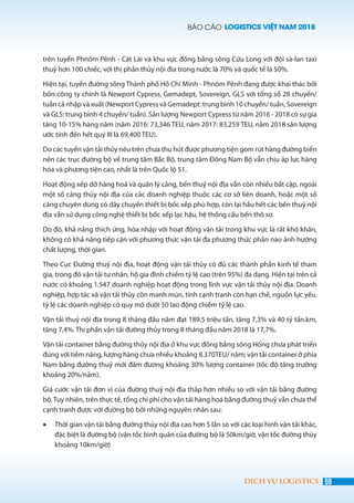 BÁO CÁO LOGISTICS VIỆT NAM 2018
59DỊCH VỤ LOGISTICS
trên tuyến Phnôm Pênh - Cát Lái và khu vực đồng bằng sông Cửu Long với đội sà-lan taxi
thuỷ hơn 100 chiếc, với thị phần thủy nội địa trong nước là 70% và quốc tế là 50%.
Hiện tại, tuyến đường sông Thành phố Hồ Chí Minh - Phnôm Pênh đang được khai thác bởi
bốn công ty chính là Newport Cypress, Gemadept, Sovereign, GLS với tổng số 28 chuyến/
tuần cả nhập và xuất (Newport Cypress và Gemadept: trung bình 10 chuyến/ tuần, Sovereign
và GLS: trung bình 4 chuyến/ tuần). Sản lượng Newport Cypress từ năm 2016 - 2018 có sự gia
tăng 10-15% hàng năm (năm 2016: 73,346 TEU, năm 2017: 83,259 TEU, năm 2018 sản lượng
ước tính đến hết quý III là 69,400 TEU).
Do các tuyến vận tải thủy nêu trên chưa thu hút được phương tiện gom rút hàng đường biển
nên các trục đường bộ về trung tâm Bắc Bộ, trung tâm Đông Nam Bộ vẫn chịu áp lực hàng
hóa và phương tiện cao, nhất là trên Quốc lộ 51.
Hoạt động xếp dỡ hàng hoá và quản lý cảng, bến thuỷ nội địa vẫn còn nhiều bất cập, ngoài
một số cảng thủy nội địa của các doanh nghiệp thuộc các cơ sở liên doanh, hoặc một số
cảng chuyên dùng có dây chuyền thiết bị bốc xếp phù hợp, còn lại hầu hết các bến thuỷ nội
địa vẫn sử dụng công nghệ thiết bị bốc xếp lạc hậu, hệ thống cầu bến thô sơ.
Do đó, khả năng thích ứng, hòa nhập với hoạt động vận tải trong khu vực là rất khó khăn,
không có khả năng tiếp cận với phương thức vận tải đa phương thức phần nào ảnh hưởng
chất lượng, thời gian.
Theo Cục Đường thuỷ nội địa, hoạt động vận tải thủy có đủ các thành phần kinh tế tham
gia, trong đó vận tải tư nhân, hộ gia đình chiếm tỷ lệ cao (trên 95%) đa dạng. Hiện tại trên cả
nước có khoảng 1.547 doanh nghiệp hoạt động trong lĩnh vực vận tải thủy nội địa. Doanh
nghiệp, hợp tác xã vận tải thủy còn manh mún, tính cạnh tranh còn hạn chế, nguồn lực yếu,
tỷ lệ các doanh nghiệp có quy mô dưới 50 lao động chiếm tỷ lệ cao.
Vận tải thuỷ nội địa trong 8 tháng đầu năm đạt 189,5 triệu tấn, tăng 7,3% và 40 tỷ tấn.km,
tăng 7,4%. Thị phần vận tải đường thủy trong 8 tháng đầu năm 2018 là 17,7%.
Vận tải container bằng đường thủy nội địa ở khu vực đồng bằng sông Hồng chưa phát triển
đúng với tiềm năng, lượng hàng chưa nhiều khoảng 8.370TEU/ năm; vận tải container ở phía
Nam bằng đường thuỷ mới đảm đương khoảng 30% lượng container (tốc độ tăng trưởng
khoảng 20%/năm).
Giá cước vận tải đơn vị của đường thuỷ nội địa thấp hơn nhiều so với vận tải bằng đường
bộ. Tuy nhiên, trên thực tế, tổng chi phí cho vận tải hàng hoá bằng đường thuỷ vẫn chưa thể
cạnh tranh được với đường bộ bởi những nguyên nhân sau:
•	 Thời gian vận tải bằng đường thủy nội địa cao hơn 5 lần so với các loại hình vận tải khác,
đặc biệt là đường bộ (vận tốc bình quân của đường bộ là 50km/giờ, vận tốc đường thủy
khoảng 10km/giờ)
 