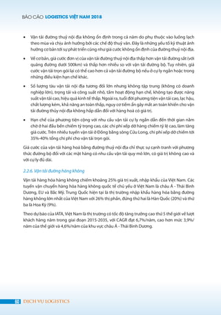 BÁO CÁO LOGISTICS VIỆT NAM 2018
60 DỊCH VỤ LOGISTICS
•	 Vận tải đường thuỷ nội địa không ổn định trong cả năm do phụ thuộc vào luồng lạch
theo mùa và chịu ảnh hưởng bởi các chế độ thuỷ văn. Đây là những yếu tố kỹ thuật ảnh
hưởng cơ bản tới sự phát triển cũng như giá cước không ổn định của đường thuỷ nội địa.
•	 Về cơ bản, giá cước đơn vị của vận tải đường thuỷ nội địa thấp hơn vận tải đường sắt (với
quãng đường dưới 500km) và thấp hơn nhiều so với vận tải đường bộ. Tuy nhiên, giá
cước vận tải trọn gói lại có thể cao hơn cả vận tải đường bộ nếu ở cự ly ngắn hoặc trong
những điều kiện hạn chế khác.
•	 Số lượng tàu vận tải nội địa tương đối lớn nhưng không tập trung (không có doanh
nghiệp lớn), trọng tải và công suất nhỏ, tầm hoạt động hạn chế, không tạo được năng
suất vận tải cao, hiệu quả kinh tế thấp. Ngoài ra, tuổi đời phương tiện vận tải cao, lạc hậu,
chất lượng kém, khả năng an toàn thấp, nguy cơ tiềm ẩn gây mất an toàn khiến cho vận
tải đường thủy nội địa không hấp dẫn đối với hàng hoá có giá trị.
•	 Hạn chế của phương tiện cộng với nhu cầu vận tải cự ly ngắn dẫn đến thời gian nằm
chờ ở hai đầu bến chiếm tỷ trọng cao, các chi phí xếp dỡ hàng chiếm tỷ lệ cao, làm tăng
giá cước. Trên nhiều tuyến vận tải ở Đồng bằng sông Cửu Long, chi phí xếp dỡ chiếm tới
35%-40% tổng chi phí cho vận tải trọn gói.
Giá cước của vận tải hàng hoá bằng đường thuỷ nội địa chỉ thực sự cạnh tranh với phương
thức đường bộ đối với các mặt hàng có nhu cầu vận tải quy mô lớn, có giá trị không cao và
với cự ly đủ dài.
2.2.6. Vận tải đường hàng không
Vận tải hàng hóa hàng không chiếm khoảng 25% giá trị xuất, nhập khẩu của Việt Nam. Các
tuyến vận chuyển hàng hóa hàng không quốc tế chủ yếu ở Việt Nam là châu Á - Thái Bình
Dương, EU và Bắc Mỹ. Trung Quốc hiện tại là thị trường nhập khẩu hàng hóa bằng đường
hàng không lớn nhất của Việt Nam với 26% thị phần, đứng thứ hai là Hàn Quốc (20%) và thứ
ba là Hoa Kỳ (9%).
Theo dự báo của IATA, Việt Nam là thị trường có tốc độ tăng trưởng cao thứ 5 thế giới về lượt
khách hàng năm trong giai đoạn 2015-2035, với CAGR đạt 6,7%/năm, cao hơn mức 3,9%/
năm của thế giới và 4,6%/năm của khu vực châu Á - Thái Bình Dương.
 