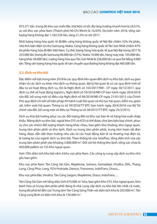 BÁO CÁO LOGISTICS VIỆT NAM 2018
63DỊCH VỤ LOGISTICS
973.271 tấn, trong đó khu vực miền Bắc (Hà Nội) có tốc độ tăng trưởng nhanh hơn là 24,51%,
so với khu vực phía Nam (Thành phố Hồ Chí Minh) là 16,43%. Dự kiến năm 2018, tổng sản
lượng hàng không đạt 1.182.539 tấn, tăng 21,5% so với 2017.
Khối lượng hàng hóa quốc tế đi/đến cảng hàng không quốc tế Nội Bài chiếm 52% thị phần,
nhờ linh kiện điện tử như Samsung, Nokia. Cảng hàng không quốc tếTân Sơn Nhất chiếm 47%
thị phần hàng hóa đi/đến Việt Nam. Cụ thể, lượng hàng hóa quốc tế qua Nội Bài trong 2017 là
255.000 tấn (trong đó Samsung 96.000 tấn (37%), Nokia 10.000 tấn, hàng may mặc 105.000 tấn,
hàng khác 44.000 tấn). Lượng hàng hóa quaTân Sơn Nhất là 226.000 tấn và qua Đà Nẵng 4.000
tấn.Tổng sản lượng hàng hóa quốc tế vận chuyển qua đường hàng không đạt 485.000 tấn.
2.3. Dịch vụ kho bãi
Đặc điểm nổi bật trong năm 2018 là các quy định liên quan đến dịch vụ kho bãi, dịch vụ giao
nhận và các dịch vụ khác như dịch vụ thông quan, đại lý hải quan là có các quy định mới về
đầu tư và hoạt động dịch vụ. Đó là Nghị định số 163/2017/NĐ - CP ngày 30/12/2017, quy
định cụ thể về hoạt động logistics, Nghị định số 59/2018/NĐ-CP ban hành ngày 20/4/2018
sửa đổi, bổ sung một số điều của Nghị định số 08/2018/NĐ-CP ngày 21/01/2015 của Chính
Phủ quy định chi tiết về biện pháp thi hành Luật Hải quan và thủ tục hải quan, kiểm tra, giám
sát, kiểm soát hải quan; Thông tư số 39/2018/TT-BTC ban hành ngày 20/4/2018 của Bộ Tài
chính sửa đổi, bổ sung một số điều tại Thông tư số 38/2015/TT-BTC ngày 25/3/2015.
Dịch vụ kho bãi hướng phục vụ các đối tượng đến từ khu vực bán lẻ và hàng hóa xuất nhập
khẩu. Mảng dịch vụ kho bãi, ngoài kho CFS và ICD có thể được chia làm bốn loại chính, phục
vụ cho các nhóm đối tượng khách hàng khác nhau, bao gồm kho thường, kho ngoại quan,
trung tâm phân phối và kho lạnh. Dịch vụ trung tâm phân phối, trung tâm hoàn tất đơn
hàng, được dẫn dắt theo hướng nhu cầu từ các hoạt động bán lẻ và thương mại điện tử,
là tương lai của ngành dịch vụ kho bãi. Theo thống kê của StoxPlus, tổng diện tích của các
trung tâm phân phối vào khoảng 3.000.000 m2
. Đối với hệ thống kho lạnh, tổng sức chứa là
450.000 pallets và 155 kho ngoại quan.
Hơn 70% diện tích kho bãi nằm ở khu vực phía Nam. Các công ty cung cấp dịch vụ kho chủ
yếu bao gồm:
Khu vực phía Nam: Tân Cảng Sài Gòn, Mapletree, Sotrans, Gemadept, Vinafco, DHL, Thang
Long, Cảng Phúc Long, YCH-Protrade, Damco, Transimex, IndoTrans, Draco,...
Khu vực phía Bắc: Vinafco, Tân Cảng Saigon, Mapletree, Draco, IndoTrans, ...
Tân Cảng Sài Gòn với tổng diện tích 675,000 m2
kho, bao gồm kho CFS, kho ngoại quan, kho
bách hóa và trung tâm phân phối đang là nhà cung cấp dịch vụ kho bãi lớn nhất cả nước,
trong đó phải kể đến các Trung tâm Tân Cảng Sóng Thần với diện tích kho là 205.000 m2
, Tân
Cảng Long Bình có diện tích kho là 156.000 m2
.
 