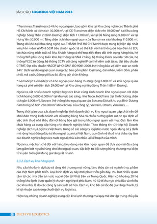 BÁO CÁO LOGISTICS VIỆT NAM 2018
66 DỊCH VỤ LOGISTICS
*Transimex:Transimex có 4 kho ngoại quan, bao gồm kho tại Khu công nghệ caoThành phố
Hồ Chí Minh có diện tích 30.000 m2
, tại ICD Transimex diện tích trên 10.000 m2
tại Khu công
nghiệp Sóng Thần 2 (Bình Dương) diện tích 11.700 m2
, và tại Đà Nẵng rộng 9.300 m2
và tại
Hưng Yên 50.000 m2
. Tổng diện tích kho ngoại quan của Transimex vào khoảng 110.000 m2
.
Trong đó kho tại Khu công nghệ cao THÀNH PHố Hồ CHÍ MINH được trang bị hiện đại nhất
với phần mềm WMS & SCM tiêu chuẩn quốc tế có thể kết nối hệ thống dữ liệu điện tử EDI,
có chức năng trích xuất số liệu, khách hàng có thể trực tiếp theo dõi tình trạng hàng hóa, hệ
thống Wifi phủ sóng toàn kho, hệ thống kệ VNA 7 tầng, hệ thống Dock Leverler 50 cửa, hệ
thống PCCC tự động, hệ thống CCTV với công nghệ IP có thể kiểm soát từ xa, đạt tiêu chuẩn
C-TPAT, Đạt tiêu chuẩn HACCP,WHO-GMP, ISO 9001:2000, Hệ thống bảo vệ kiểm soát an ninh
24/7. Dịch vụ kho ngoại quan cung cấp bao gồm phân loại hàng, dán nhãn, kiểm đếm, phân
phối, mã vạch, đóng gói bao bì, đóng gói chân không.
* Gemadept: Gemadept có kho ngoại quan hàng thường rộng 8.800 m2
và kho ngoại quan
hàng cà phê với diện tích 29.000 m2
tại Khu công nghiệp Sóng Thần 1 (Bình Dương).
Ngoài ra, rất nhiều doanh nghiệp logistics khác cũng kinh doanh kho ngoại quan với diện
tích khoảng 5.000-6.000 m2
tại khu vực các cảng, như Traco, IndoTrans (tại Bình Dương, diện
tích gần 6.000 m2
), Sotrans (hệ thống kho ngoại quan của Sotrans đặt tại khu vực Bình Dương
nằm trong số hơn 230.000 m2
kho các loại của công ty), Vietrans, Otrans, Vinalines, …
Trong thời gian qua, các doanh nghiệp kinh doanh dịch vụ kho ngoại quan gặp phải vấn đề
khó khăn trong kinh doanh với số lượng hàng hóa có chiều hướng giảm sút do qui định về
việc tính thuế nhà thầu đối với hàng hóa gửi trong kho ngoại quan với mục đích làm kho
chứa hàng và cung cấp hàng cho doanh nghiệp khác. Theo thông tin từ Hiệp hội Doanh
nghiệp dịch vụ Logistics Việt Nam, trong số các công ty logistics nước ngoài đang có ý định
mở rộng hoạt động đầu tư kho ngoại quan tại Việt Nam, quy định về thuế nhà thầu này làm
các doanh nghiệp logistics nước ngoài phải cân nhắc lại kế hoạch của mình.
Ngoài ra, việc hạn chế đối với hàng tiêu dùng vào kho ngoại quan để đưa vào nội địa cũng
làm giảm bớt nguồn hàng cho kho ngoại quan, đặc biệt từ đối tượng hàng thương mại điện
tử xuyên biên giới đang gia tăng rất nhanh.
2.3.2. Dịch vụ kho hàng lạnh
Nhu cầu kho lạnh dự báo sẽ tăng khi thương mại nông, lâm, thủy sản và ngành thực phẩm
của Việt Nam phát triển. Loại hình dịch vụ này mới phát triển gần đây, thu hút nhiều quan
tâm từ các nhà đầu tư nước ngoài đến từ Nhật Bản và Trung Quốc. Hiện có khoảng 20 hệ
thống kho lạnh được quản lý chuyên nghiệp ở phía Nam, 40-50 ở khu vực phía Bắc và nhiều
các kho nhỏ, lẻ do các công ty sản xuất sở hữu. Dịch vụ kho bãi có tốc độ gia tăng nhanh, tỷ
lệ lợi nhuận cao trong chuỗi dịch vụ logistics.
Hiện nay, những doanh nghiệp cung cấp kho lạnh thương mại quy mô lớn tập trung chủ yếu
 