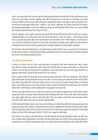 BÁO CÁO LOGISTICS VIỆT NAM 2018
67DỊCH VỤ LOGISTICS
ở khu vực phía Nam do nhu cầu tại thị trường này lớn hơn nhờ lợi thế về sản xuất hàng nông,
thủy sản xuất khẩu. Doanh nghiệp dẫn đầu trong lĩnh vực này gồm có Hoàng Lai, Hùng
Vương, SATRA và Phan Duy. Một số doanh nghiệp lớn khác cũng đầu tư kho hàng lạnh như
Transimex, Vinafreight (kho lạnh 1.500 m2
, sức chứa 1.800 tấn tại Thành phố Hồ Chí Minh),
Gemadept (đang đầu tư kho lạnh Mekong, hợp tác với Tập đoàn Minh Phú, sức chứa 50.000
tấn hàng tại Hậu Giang), Tân Cảng Sài Gòn,...
Doanh nghiệp nước ngoài cũng tận dụng lợi thế trang thiết bị hiện đại và nhân lực chuyên
nghiệp để đầu tư vào kho lạnh tại thị trường Việt Nam, ví dụ như Swire - một trong những
nhà cung cấp kho lạnh đầu tiên tại Việt Nam từ thời điểm năm 1998. Ngoài ra có kho lạnh
của Lotte Sea, Preferred Freezer Service. Hiện nay, doanh nghiệp nước ngoài vẫn dẫn đầu thị
trường kho lạnh nhờ hệ thống quản lý kho chuyên nghiệp và công nghệ vượt trội.
Dự báo nhu cầu kho lạnh phục vụ 4 ngành hàng chính là thủy sản, rau quả, thịt và hàng bán
lẻ vẫn tiếp tục tăng, trong đó tăng trưởng xuất khẩu thủy sản và hàng bán lẻ dự kiến là động
lực chính cho tăng trưởng kho lạnh.
2.4. Dịch vụ giao nhận
Là dịch vụ chính của các nhà cung cấp dịch vụ logistics Việt Nam đang thực hiện, chiếm
hơn 80% số công ty được khảo sát. Trong năm 2018, dịch vụ giao nhận tiếp tục phát triển
mạnh và là một trong những dịch vụ logistics cung cấp chính của các nhà cung cấp dịch vụ
logistics Việt Nam, mang lại lợi nhuận cho các công ty.
Dịch vụ giao nhận là một phần quan trọng trong chuỗi giá trị vận tải và logistics. Thị trường
giao nhận toàn cầu đã tăng 8% trong năm 2017, là mức tăng cao nhất kể từ năm 2010. Điều
này được thúc đẩy bởi sự tăng trưởng mạnh mẽ cả về vận chuyển hàng không và đường
biển, cả hai đều tăng so với cùng kỳ năm trước, trong khi dự báo cho thấy cước vận tải biển
được định vị để tiếp tục tăng trưởng tốt trong ngắn và trung hạn.
Từ lâu, việc giành thêm các cơ hội kinh doanh từ các doanh nghiệp vừa và nhỏ đã là tham
vọng của nhiều nhà giao nhận hàng không và đường biển lớn và với việc triển khai rộng rãi
các công nghệ báo giá cước và nền tảng đặt chỗ trực tuyến, một hình mẫu nhà giao nhận
mới đã ra đời, tập trung vào các doanh nghiệp SME.
Ở thị trường Việt Nam, bức tranh toàn cảnh không có nhiều thay đổi về tương quan giữa các
công ty trong nước và doanh nghiệp FDI. Các doanh nghiệp FDI vẫn nắm thị phần giao nhận
vận tải quốc tế áp đảo, do mối quan hệ với các chủ hàng nước ngoài và doanh số xuất nhập
khẩu của khối FDI là đáng kể (chiếm 72.45% kim ngạch xuất khẩu).
Tuy nhiên, các công ty của Việt Nam cũng đã bắt đầu gia tăng thị phần trong các lĩnh vực
vận chuyển hàng nhập khẩu. Ví dụ đối với mặt hàng máy móc thiết bị, theo báo cáo logistics
thường kỳ của chuyên trang logistics.gov.vn, lượng hàng hóa nhập khẩu theo điều kiện EXW,
 