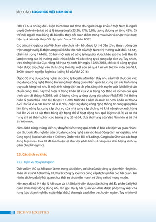 BÁO CÁO LOGISTICS VIỆT NAM 2018
68 DỊCH VỤ LOGISTICS
FOB, FCA là những điều kiện Incoterms mà theo đó người nhập khẩu ở Việt Nam là người
quyết định về vận tải, có tỷ lệ tương ứng là 25,2%, 17%, 2,8%, tương đương với tổng 45%. Có
thể nói, người mua hàng đã bắt đầu thay đổi quan điểm trong mua bán và nhận thức được
hiệu quả của việc thay đổi tập quán“mua CIF - bán FOB”.
Các công ty logistics của Việt Nam vẫn chưa nắm bắt được lợi thế đến từ sự tăng trưởng của
thị trường Hoa Kỳ, là thị trường xuất khẩu lớn nhất củaViệt Nam (thị trường xuất khẩu 41.6 tỷ,
chiếm tỷ trọng 19.44%). Có hơn một nửa số công ty logistics được khảo sát cho biết Hoa Kỳ
là một trong các thị trường xuất - nhập khẩu mà các công ty có cung cấp dịch vụ. Tuy nhiên,
theo thống kê của Cục Hàng hải Hoa Kỳ, tính đến ngày 12/09/2018, chỉ có 25 công ty giao
nhận được cấp phép vào thị trường Hoa Kỳ, một con số quá ít ỏi với 362 hội viên của VLA,
3000+ doanh nghiệp logistics (thống kê của VLA 2016).
Ở góc độ ứng dụng công nghệ, các công ty logistics đã nhận thấy nhu cầu thiết thực của việc
ứng dụng công nghệ thông tin trong hoạt động giao nhận quốc tế, cung cấp các tính năng
truy xuất hàng hoá như là một tính năng dịch vụ tất yếu, tăng tính xuyên suốt (visibility) của
chuỗi cung. Điều này thể hiện rõ trong khảo sát của VLA trong hội thảo về số hoá của quá
trình vận tải tháng 4/2018, với số lượng công ty ứng dụng giải pháp FMS/TMS (hệ thống
quản lý giao nhận - vận tải) tăng từ 15-20% trước đó 2 năm lên mức 40-50% (khảo sát tháng
8/2018 của VLA đưa ra con số là 41,9%) . Việc ứng dụng công nghệ thông tin cũng góp phần
làm tăng năng lực cung cấp dịch vụ của nhà cung cấp dịch vụ và khả năng truy xuất hàng
hoá lên 29 và 41 bậc theo bảng xếp hạng chỉ số hoạt động hiệu quả logistics (LPI) và có thứ
hạng chỉ số thành phần cao tương ứng 33 và 34, đưa thứ hạng của Việt Nam lên vị trí thứ
39/160 nước.
Năm 2018 cũng chứng kiến sự chuyển biến trong quá trình số hóa các dịch vụ giao nhận -
vận tải, bước đầu nghiên cứu ứng dụng công nghệ cao vào hoạt động dịch vụ logistics, như
Công nghệ Block chain vào e-Delivery Order và e-Bill of Ladings, CargowiseOne vào các hoạt
động logistics... Qua đó đã tạo thuận lợi cho việc phát triển và nâng cao chất lượng dịch vụ,
giảm chi phí logistics.
2.5. Các dịch vụ khác
2.5.1. Dịch vụ đại lý hải quan
Dịchvụlàmthủtụchảiquanlàmộttrongcácdịchvụcơbảncủacáccôngtygiaonhận-logistics.
Khảo sát của VLA cho thấy 87,8% các công ty logistics cung cấp dịch vụ khai báo hải quan. Tuy
nhiên, dịch vụ đại lý hải quan chưa thật sự phát triển mạnh và đúng vai trò mong muốn.
Hiện nay, đã có 914 đại lý hải quan và 1.450 đại lý viên được cấp chứng chỉ. Đa phần đại lý hải
quan chưa hoạt động đúng như tên gọi. Đại lý hải quan vẫn chưa được phép thay mặt chủ
hàng (các doanh nghiệp xuất nhập khẩu) tham gia vào kiểm tra chuyên ngành.Tuy nhiên với
 