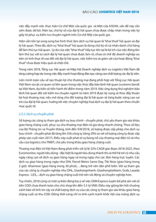 BÁO CÁO LOGISTICS VIỆT NAM 2018
69DỊCH VỤ LOGISTICS
việc đẩy mạnh việc thực hiện Cơ chế Một cửa quốc gia và Một cửa ASEAN, vấn đề này cần
sớm được dỡ bỏ. Hiện tại, chữ ký số của đại lý hải quan chưa được chấp nhận trong việc ký
giấy tờ phục vụ kiểm tra chuyên ngành trên Cơ chế Một cửa quốc gia .
Hiện vẫn tồn tại song song hai hình thức làm dịch vụ hải quan là“khai thuê”hải quan và đại
lý hải quan. Theo đó, dịch vụ“khai thuê”hải quan là dùng chữ ký số và nhân danh chủ hàng
để làm thủ tục hải quan. Lý do của việc“khai thuê”tiếp tục tồn tại là lợi ích của việc đứng tên
làm thủ tục với tư cách đại lý hải quan chưa được làm rõ, chưa có chế độ doanh nghiệp ưu
tiên có tính thực tế cao đối với đại lý hải quan, việc kiểm tra và giám sát của hoạt động“khai
thuê”chưa được hiệu quả và chặt chẽ.
Trong năm 2018, Tổng cục Hải quan và Hiệp hội Doanh nghiệp dịch vụ Logistics Việt Nam đã
tăng cường hợp tác trong việc đẩy mạnh hoạt động đào tạo, nâng cao chất lượng các đại lý viên.
Liên minh toàn cầu về tạo thuận lợi cho thương mại đang phối hợp với Tổng cục Hải quan
Việt Nam và các cơ quan có liên quan trong việc thúc đẩy bảo lãnh hải quan (customs bond)
tại Việt Nam, dự kiến sẽ tiến hành thí điểm trong năm 2019. Việc ứng dụng thử nghiệm bảo
lãnh hải quan đối với kiểm tra chuyên ngành từ năm 2019 được kỳ vọng sẽ thúc đẩy thuận
lợi hoá thương mại, nếu mở rộng cho đối tượng đại lý hải quan sẽ từng bước nâng cao vai
trò của đại lý hải quan, hướng tới việc chuyên nghiệp hoá dịch vụ đại lý hải quan theo chuẩn
mực quốc tế.
2.5.2. Dịch vụ chuyển phát
Số lượng các công ty tham gia dịch vụ bưu chính - chuyển phát, chủ yếu tham gia vào khâu
giao hàng chặng cuối, phục vụ cho thương mại điện tử gia tăng nhanh chóng. Theo số liệu
của Bộ Thông tin và Truyền thông, tính đến 9/8/2018, số lượng được cấp phép cho dịch vụ
bưu chính - chuyển phát đã tăng lên 356 công ty (tăng 29% so với số lượng công ty được cấp
phép vào cuối năm 2017). Điều này xuất phát từ sự bùng nổ của thương mại điện tử và nhu
cầu của logistics cho TMĐT, chủ yếu trong khâu giao hàng chặng cuối.
Thương mại điện tử Việt Nam đang phát triển với tỷ lệ 32% CAGR giai đoạn 2018-2022, theo
Euromonitor, người tiêu dùng - đặc biệt là người tiêu dùng thành thị và thế hệ trẻ có nhu cầu
ngày càng cao về dịch vụ giao hàng ngay và trong ngày cho các đơn hàng trực tuyến. Các
dịch vụ giao hàng trong ngày như DHL Parcel Metro Same Day, Tiki Now (giao hàng trong
2 giờ). Ahamove (giao hàng trong 30 phút), .. đang trở nên dần phổ biến. Với sự tham gia
của các công ty chuyên nghiệp như DHL, Giaohangnhanh, Giaohangtietkiem, Grab, Lazada
Express - LEX,... dịch vụ giao hàng chặng cuối trở nên sôi động và chuyên nghiệp hơn.
Tuy nhiên, 2018 cũng có một sự kiện đáng lưu ý về việc GNN Express tuyên bố phá sản với số
tiền COD chưa thanh toán cho chủ shop lên đến 5.5 tỷ VND. Điều này gióng lên hồi chuông
cảnh báo về tính tin cậy và chất lượng dịch vụ của các công ty tham gia vào khâu giao hàng
chặng cuối có thu COD. Đồng thời cũng chỉ ra tính cạnh tranh khốc liệt của mảng dịch vụ
 