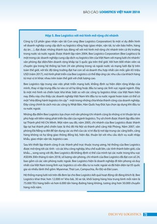 BÁO CÁO LOGISTICS VIỆT NAM 2018
73DỊCH VỤ LOGISTICS
Hộp 5. Bee Logistics với mô hình mở rộng chi nhánh
Công ty Cổ phần giao nhận vận tải Con ong (Bee Logistics Corporation) là một ví dụ điển hình
về doanh nghiệp cung cấp dịch vụ logistics tổng hợp (giao nhận, vận tải, tư vấn bảo hiểm, hàng
dự án…), đạt được những thành tựu đáng nể với mô hình mở rộng chi nhánh trên cả thị trường
trong nước và nước ngoài. Được thành lập năm 2004, Bee Logistics Corporation (Bee Logitiscs) là
một trong các doanh nghiệp cung cấp dịch vụ logistics lớn củaViệt Nam với mạng lưới chi nhánh/
văn phòng đại diện/liên doanh rộng khắp tại 5 quốc gia trên thế giới. Với hơn 600 nhân viên và
chuyên gia trong hệ thống tại hơn 24 văn phòng trong và ngoài nước và mạng lưới đại lý trên
toàn thế giới, với tốc độ tăng trưởng đạt hai con số và doanh thu hợp nhất cán mốc gần 65 triệu
USD (năm 2017), mô hình phát triển của Bee Logistics có thể đáp ứng các nhu cầu của khách hàng
từ mọi vị trí khác nhau trên toàn thế giới với chất lượng cao.
Bee Logistics tập trung vào việc phát triển mạng lưới, khẳng định sự hiện diện rộng khắp của
mình, thay vì tập trung đầu tư vào cơ sở hạ tầng hoặc đầu tư sang các lĩnh vực ngoài ngành. Đây
là một mô hình và chiến lược khá khác biệt so với các công ty logistics khác của Việt Nam hiện
nay. Điều này cho thấy các doanh nghiệp Việt Nam khi đầu tư ra nước ngoài hoàn toàn có thể có
một“nhà đồng hành logistics tin cậy”- một trong những chìa khóa thành công của doanh nghiệp.
Đây cũng chính là cách mà các công ty Nhật Bản, Hàn Quốc hay Đức lựa chọn áp dụng khi đầu tư
ra nước ngoài.
Những địa điểm Bee Logistics lựa chọn mở văn phòng/chi nhánh cũng là những vị trí thuận lợi và
phù hợp với tiềm năng phát triển lâu dài của ngành logistics.Trụ sở chính được thành lập đầu tiên
tại Thành phố Hồ Chí Minh. Một năm sau đó, năm 2005, chi nhánh của Bee Logistics được thành
lập tại hai thành phố chiến lược là thủ đô Hà Nội và thành phố cảng Hải Phòng. Năm 2007, văn
phòng Đà Nẵng ra đời để tận dụng các ưu thế của các vị trí địa lý nơi tập trung các cảng biển, cảng
hàng không và hạ tầng giao thông đồng bộ, hiện đại, thuận lợi với nhu cầu dịch vụ xuất nhập
khẩu, giao nhận vận tải, logistics cao.
Sau khi thiết lập thành công ở các thành phố trực thuộc trung ương, hệ thống của Bee Logistics
được mở rộng tới các tỉnh - có các khu công nghiệp, khu chế xuất lớn, các tỉnh thành biên giới, cửa
khẩu..., song song với đó, Bee Logistics đã khẳng định vị thế của mình tại các nước trong khu vực
ASEAN. Đến tháng 6 năm 2018, số lượng văn phòng, chi nhánh của Bee Logistics đã đạt con số 24,
bao gồm cả các văn phòng nước ngoài. Bee Logistics hiện là doanh nghiệp đi tiên phong và duy
nhất của Việt Nam trong lĩnh vực logistics có vốn đầu tư ra nước ngoài và đã hiện diện tại 05 quốc
gia và nhiều lãnh thổ gồm: Myanmar, Thái Lan, Campuchia, Ấn Độ và Đài Loan.
Hệ thống mạng lưới nói trên đã đem lại cho Bee Logisitcs kết quả hoạt động rất đáng khích lệ. Bee
Logistics khai thác hơn 12.000 m2
kho bãi, 30 xe tải, khối lượng hàng hóa trung bình mỗi năm là
75.000 TEU hàng biển và hơn 6.000 tấn hàng đường hàng không, tương ứng hơn 50.000 chuyến
hàng mỗi năm.
 