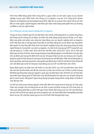 BÁO CÁO LOGISTICS VIỆT NAM 2018
74 DỊCH VỤ LOGISTICS
Hình thức M&A đang phát triển trong dịch vụ giao nhận cả với nước ngoài và các doanh
nghiệp trong nước. Điển hình như Công ty CJ Logistics mua lại 51% mảng kinh doanh
logistics và shipping của Gemadept trong 2018. Mặc dù có sự quan tâm mạnh mẽ từ các nhà
đầu tư nước ngoài, ngành logistics Việt Nam ghi nhận một lượng tương đối nhỏ các thương
vụ M&A so với các ngành khác.
2.6.2. Năng lực của các doanh nghiệp dịch vụ logistics
Trong các tiêu chí đánh giá LPI của Việt Nam năm 2018, chất lượng dịch vụ và khả năng theo
dõi hàng hoá là những chỉ số được cải thiện tốt nhất (tăng tương ứng là 29 bậc và 41 bậc).
Điều này phản ánh phần nào năng lực hoạt động của các doanh nghiệp dịch vụ logistics
(LSP) Việt Nam đã có những bước thay đổi và cải thiện đáng kể. Sự cải thiện này một phần
bắt nguồn từ việc thay đổi nhận thức của doanh nghiệp trong việc ứng dụng rộng rãi công
nghệ thông tin trong lĩnh vực dịch vụ logistics. Cụ thể, tỷ lệ ứng dụng CNTT trong lĩnh vực
này đã tăng từ 15-20% năm 2015-2016 lên 40-50% năm 2016-2017 (VLA, 2017). Kết quả
đánh giá các tiêu chí khác nhau trong năng lực hoạt động logistics củaViệt Nam chủ yếu dựa
trên sự đánh giá mang tính định tính của các nhà giao nhận vận tải, các công ty vận chuyển,
logistics quốc tế hiện đang có mối quan hệ thương mại vớiViệt Nam. Mặc dù số lượng đơn vị
tham gia khảo sát không quá lớn nhưng kết quả đánh giá có thể là một kênh tham khảo để
xem xét đánh giá sơ bộ về năng lực hoạt động của các LSP của Việt Nam năm 2018.
Được đánh giá là cải thiện hơn rất nhiều so với năm 2016, các LSP của Việt Nam năm 2018
vẫn còn tồn tại khá nhiều vấn đề cần xem xét. Cụ thể, căn cứ theo các chỉ tiêu cụ thể sử dụng
để đánh giá tổng hợp năng lực logistics quốc gia của Việt Nam năm 2018 thì các chỉ tiêu liên
quan đến“giao hàng quốc tế”(thể hiện mức độ dễ dàng khi thu xếp cho các chuyến hàng với
giá cả cạnh tranh);“đúng lịch”(giao hàng đúng hạn/giao hàng thành công) được cải thiện ở
mức độ hạn chế.
Có thể nói một trong những nguyên nhân dẫn đến tình trạng trên là công tác tổ chức giao
nhận vận chuyển, lưu trữ hàng hoá và các dịch vụ phụ trợ khác trong các LSP chưa thực sự
hiệu quả. Bảng dưới đây so sánh thời gian hoàn thành đơn hàng của các LSP của Việt Nam
với các LSP củaThái Lan (quốc gia nằm trong khu vực, có nhiều điều kiện tương đồng vớiViệt
Nam) và các LSP của Đức (quốc gia có chỉ số LPI tốt nhất thế giới hiện nay).
 