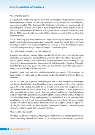 BÁO CÁO LOGISTICS VIỆT NAM 2018
76 DỊCH VỤ LOGISTICS
* Cơ sở hạ tầng logistics
Việc quy hoạch cơ sở hạ tầng logistics ở Việt Nam còn mang tính rời rạc và thường tập trung
vào các phương thức đơn lẻ như quy hoạch mạng lưới đường bộ, quy hoạch hệ thống cảng,
quy hoạch mạng lưới ICD.... Quy hoạch kết nối các đầu mối logistics hay quy hoạch vận tải
đa phương thức còn đang rất hạn chế. Ví dụ như, Việt Nam chưa có quy hoạch nào kết nối
giữa đường bộ và đường thuỷ (đây là hai phương thức chủ đạo trong vận chuyển hàng hoá).
Các vấn đề liên quan đến tiêu chuẩn xếp dỡ hàng hóa của hai phương thức này cũng chưa
được thống nhất.
Đầu tư cho hạ tầng giao thông Việt Nam vẫn chủ yếu cho đường bộ, hơn là các phương thức
vận tải có sức chuyên chở lớn và giá cả cạnh tranh như vận tải thuỷ nội địa, đường sắt. Chính
điều này hạn chế về sự lựa chọn phương thức vận tải và tạo ra nhiều điểm tắc nghẽn trong
chuỗi dịch vụ logistics, làm gia tăng chi phí logistics cho doanh nghiệp.
* Cơ chế chính sách trong lĩnh vực dịch vụ logistics
Trong thời gian gần đây, nhà nước đã ban hành khá đầy đủ chính sách, pháp luật điều chỉnh
các hoạt động logistics. Bên cạnh Luật Thương mại 2005 dành 8 điều để quy định cụ thể về
dịch vụ logistics, chúng ta còn có nhiều luật chuyên ngành khác như Luật Hàng hải, Luật
Hàng không dân dụng, Luật Giao thông đường bộ, Luật Đường sắt...). Ngoài ra, Chính phủ
cũng đã thông qua nhiều quy hoạch, chiến lược phát triển liên quan đến ngành dịch vụ
logistics cho các thời kỳ 2020, tầm nhìn 2030.
Tuy nhiên, cơ chế chính sách pháp luật hiện hành về dịch vụ logistics ở Việt Nam chưa tạo
được mối liên kết ngang giữa các Bộ ngành để tạo điều kiện thuận lợi cho hoạt động này
phát triển.
Hầu hết các chiến lược, quy hoạch tổng thể về phát triển các dịch vụ logistics của chính phủ
mới dừng ở cấp chiến lược, tầm nhìn dài hạn, chưa có quy hoạch chi tiết cho loại hình dịch
vụ này. Một số địa phương, thành phố lớn của cả nước - nơi có nhiều tiềm năng để phát triển
dịch vụ logistics như Hải Phòng, Hà Nội, VũngTàu hayThành phố Hồ Chí Minh, quy hoạch cơ
sở hạ tầng và dịch vụ logistics vẫn còn chưa thực sự hợp lý và khoa học. Cụ thể như, chúng
ta có quy hoạch vị trí, quy mô các cảng, các trung tâm logistics... nhưng lại chưa đề cập quy
hoạch hệ thống đường dẫn hay hạ tầng giao thông kết nối đến các khu vực này. Ngay ở khu
vực phía Nam, nơi kinh tế phát triển cao trong 10 năm qua nhưng do hạn chế trong công tác
lập kế hoạch và thiếu đầu tư đã dẫn đến tình trạng ùn tắc hàng hóa tại các cửa ngõ ra vào
các cảng lớn.Tất cả các bất cập này đã góp phần làm tăng chi phí logistics của doanh nghiệp
nói chung và doanh nghiệp dịch vụ logistics nói riêng.
* Các vấn đề nội tại của LSP
Như đã đề cập ở trên, hầu hết các LSP hiện nay củaViệt Nam đang bị hạn chế rất nhiều ở quy
mô vốn hoạt động.Theo khảo sát của VLA (2017), có tới gần 70% doanh nghiệp logistics Việt
 