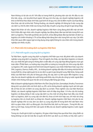 BÁO CÁO LOGISTICS VIỆT NAM 2018
77DỊCH VỤ LOGISTICS
Nam không có tài sản và chỉ 16% đầu tư trang thiết bị, phương tiện vận tải; 4% đầu tư vào
kho bãi, cảng... còn lại phải thuê ngoài. Với quy mô như vậy, các doanh nghiệp logistics rất
khó có thể khai thác được tính hiệu quả kinh tế về quy mô, vốn là điểm mạnh của hoạt động
khai thác vận tải và kho bãi. Thông thường, các doanh nghiệp chỉ dừng lại ở việc cung cấp
các dịch vụ nhỏ lẻ, đơn nhất của trong chuỗi dây chuyền cung ứng với giá trị gia tăng thấp.
Ngoài khó khăn về vốn, doanh nghiệp logistics Việt Nam cũng đang phải đối mặt với tình
hình thiếu đội ngũ nhân viên chuyên nghiệp, lao động được đào tạo bài bản trong lĩnh vực
dịch vụ logistics.Theo kết quả khảo sát của VLA, số lao động được đào tạo bài bản về dịch vụ
logistics chỉ chiếm khoảng 5-7% số lao động hiện đang làm việc trong lĩnh vực này. Các kiến
thức liên quan đến ngoại ngữ và ứng dụng công nghệ thông tin của nhân viên trong doanh
nghiệp còn thiếu và yếu.
2.7. Phát triển thị trường dịch vụ logistics Việt Nam
2.7.1. Phát triển nguồn cung ứng dịch vụ logistics
Tại Việt Nam, nguồn cung ứng dịch vụ logistics thể hiện qua mức độ phát triển của doanh
nghiệp cung ứng dịch vụ logistics. Thực tế ngành cho thấy, các tập đoàn logistics có doanh
thu cao nhất thế giới cũng là những đơn vị dẫn đầu về cung cấp hợp đồng logistics trọn gói
toàn diện. Ở Việt Nam, xu hướng này cũng diễn ra tương tự, trong đó các nhà cung cấp dịch
vụ logistics 3PL nước ngoài (mô hình kinh doanh logistics cao nhất ở Việt Nam hiện nay) như
DHL Logistics, Damco, FedEx, APL... là những doanh nghiệp dẫn đầu thị trường nhờ lợi thế về
trang thiết bị, công nghệ quản lý và các dịch vụ giá trị gia tăng bổ sung. Mặt khác, hàng xuất
khẩu của Việt Nam chủ yếu là hàng gia công, do vậy, dịch vụ liên quan đến logistics cung
cấp cho các doanh nghiệp sản xuất hàng xuất khẩu này chủ yếu do công ty nước ngoài đảm
nhiệm nhờ những mối quan hệ sẵn có từ công ty đặt hàng gia công.
Một số doanh nghiệp logisticsViệt Nam nhưTân Cảng Sài Gòn, Gemadept,Vinafco,Transimex
đang tích cực phát triển mô hình dịch vụ 3PL và là những doanh nghiệp mạnh xét trên góc
độ sở hữu tài sản cố định và cung cấp dịch vụ cơ bản. Theo nghiên cứu của Viện Nomura
(Nhật), các doanh nghiệp logistics Việt Nam mới chỉ đáp ứng được 1/4 nhu cầu thị trường
logistics và đang dừng ở việc cung cấp dịch vụ cho một số công đoạn ban đầu của chuỗi
dịch vụ logistics, dịch vụ cung cấp còn đơn lẻ, chưa có tính tích hợp cao, chỉ một vài công
ty logistics lớn có chuỗi dịch vụ khép kín. Doanh nghiệp logistics Việt Nam chủ yếu là các
doanh nghiệp nhỏ và vừa, làm các dịch vụ cung ứng đơn lẻ trong lãnh thổ việt Nam như:
dịch vụ giao nhận, dịch vụ đóng gói, cho thuê kho bãi, dịch vụ hải quan... Trong khi đó, các
dịch vụ tích hợp, mang tính liên vận quốc tế đều do các doanh nghiệp logistics nước ngoài
cung cấp.
Trong các chuỗi giá trị dịch vụ logistics, thì giao nhận hàng hóa qua khai thác cảng (biển và
hàng không) và vận tải (nội địa và quốc tế) là lĩnh vực dịch vụ có nhiều cơ hội, bên cạnh 2
 