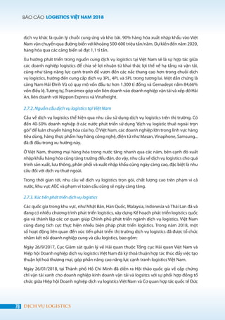 BÁO CÁO LOGISTICS VIỆT NAM 2018
78 DỊCH VỤ LOGISTICS
dịch vụ khác là quản lý chuỗi cung ứng và kho bãi. 90% hàng hóa xuất nhập khẩu vào Việt
Nam vận chuyển qua đường biển với khoảng 500-600 triệu tấn/năm. Dự kiến đến năm 2020,
hàng hóa qua các cảng biển sẽ đạt 1,1 tỉ tấn.
Xu hướng phát triển trong nguồn cung dịch vụ logistics tại Việt Nam sẽ là sự hợp tác giữa
các doanh nghiệp logistics để chia sẻ lợi nhuận từ khai thác lợi thế về hạ tầng và vận tải,
cũng như tăng năng lực cạnh tranh để vươn đến các nấc thang cao hơn trong chuỗi dịch
vụ logistics, hướng đến cung cấp dịch vụ 3PL, 4PL và 5PL trong tương lai. Một dẫn chứng là
cảng Nam Hải Đình Vũ có quy mô vốn đầu tư hơn 1.300 tỉ đồng và Gemadept nắm 84,66%
vốn điều lệ.Tương tự,Transimex góp vốn liên doanh vào doanh nghiệp vận tải và xếp dỡ Hải
An, liên doanh với Nippon Express và Vinafreight.
2.7.2. Nguồn cầu dịch vụ logistics tại Việt Nam
Cầu về dịch vụ logistics thể hiện qua nhu cầu sử dụng dịch vụ logistics trên thị trường. Có
đến 40-50% doanh nghiệp ở các nước phát triển sử dụng “dịch vụ logistic thuê ngoài trọn
gói”để luân chuyển hàng hóa của họ. Ở Việt Nam, các doanh nghiệp lớn trong lĩnh vực hàng
tiêu dùng, hàng thực phẩm hay hàng công nghệ, điện tử như Masan, Vinaphone, Samsung...
đã đi đầu trong xu hướng này.
Ở Việt Nam, thương mại hàng hóa trong nước tăng nhanh qua các năm, bên cạnh đó xuất
nhập khẩu hàng hóa cũng tăng trưởng đều đặn, do vậy, nhu cầu về dịch vụ logistics cho quá
trình sản xuất, lưu thông, phân phối và xuất nhập khẩu cũng ngày càng cao, đặc biệt là nhu
cầu đối với dịch vụ thuê ngoài.
Trong thời gian tới, nhu cầu về dịch vụ logistics trọn gói, chất lượng cao trên phạm vi cả
nước, khu vực AEC và phạm vi toàn cầu cũng sẽ ngày càng tăng.
2.7.3. Xúc tiến phát triển dịch vụ logistics
Các quốc gia trong khu vực, như Nhật Bản, Hàn Quốc, Malaysia, Indonesia và Thái Lan đã và
đang có nhiều chương trình phát triển logistics, xây dựng Kế hoạch phát triển logistics quốc
gia và thành lập các cơ quan giúp Chính phủ phát triển ngành dịch vụ logistics. Việt Nam
cũng đang tích cực thực hiện nhiều biện pháp phát triển logistics. Trong năm 2018, một
số hoạt động liên quan đến xúc tiến phát triển thị trường dịch vụ logistics đã được tổ chức
nhằm kết nối doanh nghiệp cung và cầu logistics, bao gồm:
Ngày 26/9/2017, Cục Giám sát quản lý về Hải quan thuộc Tổng cục Hải quan Việt Nam và
Hiệp hội Doanh nghiệp dịch vụ logisticsViệt Nam đã ký thoả thuận hợp tác thúc đẩy việc tạo
thuận lợi hoá thương mại, góp phần nâng cao năng lực cạnh tranh logistics Việt Nam.
Ngày 26/01/2018, tại Thành phố Hồ Chí Minh đã diễn ra Hội thảo quốc gia về cấp chứng
chỉ vận tải xanh cho doanh nghiệp kinh doanh vận tải và logsitcs với sự phối hợp đồng tổ
chức giữa Hiệp hội Doanh nghiệp dịch vụ logistics Việt Nam và Cơ quan hợp tác quốc tế Đức
 
