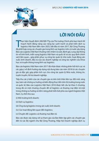 BÁO CÁO LOGISTICS VIỆT NAM 2018
7LOGISTICS VÀ THƯƠNG MẠI ĐIỆN TỬ
T
hực hiện Quyết định 200/QĐ-TTg của Thủ tướng Chính phủ ban hành Kế
hoạch hành động nâng cao năng lực cạnh tranh và phát triển dịch vụ
logistics Việt Nam đến năm 2025, bắt đầu từ năm 2017, Bộ Công Thương
đã phối hợp cùng các chuyên gia trong lĩnh vực logistics trên cả nước xây dựng
BáocáoLogisticsViệtNamthườngniênnhằmràsoát,đánhgiá,cungcấpthông
tin về tình hình, triển vọng logistics Việt Nam và quốc tế và các quy định chính
sách liên quan... góp phần phục vụ công tác quản lý nhà nước, hoạt động sản
xuất, kinh doanh, đầu tư của các doanh nghiệp và công tác nghiên cứu khoa
học và truyền thông trong lĩnh vực logistics.
Báo cáo logisticsViệt Nam năm 2017 đã nhận được những phản hồi tích cực và
các góp ý về định hướng xây dựng nội dung báo cáo năm 2018 từ các chuyên
gia và độc giả, góp phần tích cực cho công tác quản lý Nhà nước, thông tin,
tuyên truyền, hỗ trợ doanh nghiệp.
Tiếp thu các ý kiến của các chuyên gia và trên tinh thần liên tục đổi mới, sáng
tạo,bámsátnhữngxuhướngvàbiếnđộngthựctiễntrênthịtrườngtrongnước
và quốc tế, Báo cáo Logistics Việt Nam 2018 được kết cấu lại theo 5 chương,
trong đó có một chương chuyên đề về logistics và thương mại điện tử-một
trong nhữngxuhướngvàtiềmnăngpháttriểnbứtphácủangànhlogisticsViệt
Nam. Cụ thể như sau:
(i) Môi trường kinh doanh;
(ii) Dịch vụ logistics;
(iii) Ứng dụng logistics trong sản xuất, kinh doanh;
(iv) Các hoạt động liên quan đến logistics;
(v) Chuyên đề: Logistics và thương mại điện tử.
Báo cáo được xây dựng với sự tham gia của Ban Biên tập gồm các chuyên gia
đến từ các Bộ ngành như Bộ Công Thương, Hiệp hội Doanh nghiệp dịch vụ
LỜI NÓI ĐẦU
 