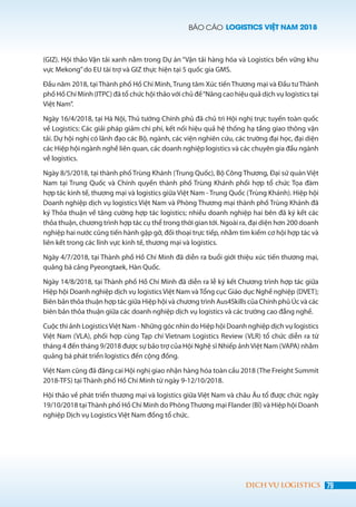 BÁO CÁO LOGISTICS VIỆT NAM 2018
79DỊCH VỤ LOGISTICS
(GIZ). Hội thảo Vận tải xanh nằm trong Dự án “Vận tải hàng hóa và Logistics bền vững khu
vực Mekong”do EU tài trợ và GIZ thực hiện tại 5 quốc gia GMS.
Đầu năm 2018, tại Thành phố Hồ Chí Minh, Trung tâm Xúc tiến Thương mại và Đầu tư Thành
phố Hồ Chí Minh (ITPC) đã tổ chức hội thảo với chủ đề“Nâng cao hiệu quả dịch vụ logistics tại
Việt Nam”.
Ngày 16/4/2018, tại Hà Nội, Thủ tướng Chính phủ đã chủ trì Hội nghị trực tuyến toàn quốc
về Logistics: Các giải pháp giảm chi phí, kết nối hiệu quả hệ thống hạ tầng giao thông vận
tải. Dự hội nghị có lãnh đạo các Bộ, ngành, các viện nghiên cứu, các trường đại học, đại diện
các Hiệp hội ngành nghề liên quan, các doanh nghiệp logistics và các chuyên gia đầu ngành
về logistics.
Ngày 8/5/2018, tại thành phố Trùng Khánh (Trung Quốc), Bộ Công Thương, Đại sứ quán Việt
Nam tại Trung Quốc và Chính quyền thành phố Trùng Khánh phối hợp tổ chức Tọa đàm
hợp tác kinh tế, thương mại và logistics giữa Việt Nam - Trung Quốc (Trùng Khánh). Hiệp hội
Doanh nghiệp dịch vụ logistics Việt Nam và Phòng Thương mại thành phố Trùng Khánh đã
ký Thỏa thuận về tăng cường hợp tác logistics; nhiều doanh nghiệp hai bên đã ký kết các
thỏa thuận, chương trình hợp tác cụ thể trong thời gian tới. Ngoài ra, đại diện hơn 200 doanh
nghiệp hai nước cũng tiến hành gặp gỡ, đối thoại trực tiếp, nhằm tìm kiếm cơ hội hợp tác và
liên kết trong các lĩnh vực kinh tế, thương mại và logistics.
Ngày 4/7/2018, tại Thành phố Hồ Chí Minh đã diễn ra buổi giới thiệu xúc tiến thương mại,
quảng bá cảng Pyeongtaek, Hàn Quốc.
Ngày 14/8/2018, tại Thành phố Hồ Chí Minh đã diễn ra lễ ký kết Chương trình hợp tác giữa
Hiệp hội Doanh nghiệp dịch vụ logistics Việt Nam và Tổng cục Giáo dục Nghề nghiệp (DVET);
Biên bản thỏa thuận hợp tác giữa Hiệp hội và chương trình Aus4Skills của Chính phủ Úc và các
biên bản thỏa thuận giữa các doanh nghiệp dịch vụ logistics và các trường cao đẳng nghề.
Cuộc thi ảnh LogisticsViệt Nam - Những góc nhìn do Hiệp hội Doanh nghiệp dịch vụ logistics
Việt Nam (VLA), phối hợp cùng Tạp chí Vietnam Logistics Review (VLR) tổ chức diễn ra từ
tháng 4 đến tháng 9/2018 được sự bảo trợ của Hội Nghệ sĩ Nhiếp ảnhViệt Nam (VAPA) nhằm
quảng bá phát triển logistics đến cộng đồng.
Việt Nam cũng đã đăng cai Hội nghị giao nhận hàng hóa toàn cầu 2018 (The Freight Summit
2018-TFS) tại Thành phố Hồ Chí Minh từ ngày 9-12/10/2018.
Hội thảo về phát triển thương mại và logistics giữa Việt Nam và châu Âu tổ được chức ngày
19/10/2018 tạiThành phố Hồ Chí Minh do PhòngThương mại Flander (Bỉ) và Hiệp hội Doanh
nghiệp Dịch vụ Logistics Việt Nam đồng tổ chức.
 