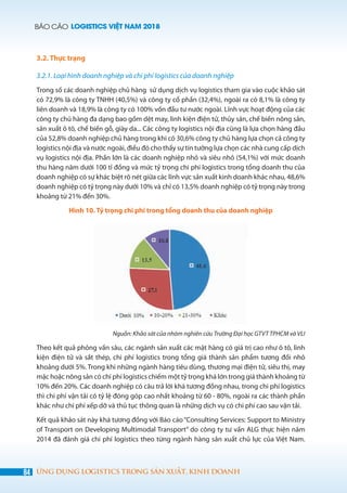 BÁO CÁO LOGISTICS VIỆT NAM 2018
84 ỨNG DỤNG LOGISTICS TRONG SẢN XUẤT, KINH DOANH
3.2. Thực trạng
3.2.1. Loại hình doanh nghiệp và chi phí logistics của doanh nghiệp
Trong số các doanh nghiệp chủ hàng sử dụng dịch vụ logistics tham gia vào cuộc khảo sát
có 72,9% là công ty TNHH (40,5%) và công ty cổ phần (32,4%), ngoài ra có 8,1% là công ty
liên doanh và 18,9% là công ty có 100% vốn đầu tư nước ngoài. Lĩnh vực hoạt động của các
công ty chủ hàng đa dạng bao gồm dệt may, linh kiện điện tử, thủy sản, chế biến nông sản,
sản xuất ô tô, chế biến gỗ, giày da... Các công ty logistics nội địa cũng là lựa chọn hàng đầu
của 52,8% doanh nghiệp chủ hàng trong khi có 30,6% công ty chủ hàng lựa chọn cả công ty
logistics nội địa và nước ngoài, điều đó cho thấy sự tin tưởng lựa chọn các nhà cung cấp dịch
vụ logistics nội địa. Phần lớn là các doanh nghiệp nhỏ và siêu nhỏ (54,1%) với mức doanh
thu hàng năm dưới 100 tỉ đồng và mức tỷ trọng chi phí logistics trong tổng doanh thu của
doanh nghiệp có sự khác biệt rõ nét giữa các lĩnh vực sản xuất kinh doanh khác nhau, 48,6%
doanh nghiệp có tỷ trọng này dưới 10% và chỉ có 13,5% doanh nghiệp có tỷ trọng này trong
khoảng từ 21% đến 30%.
Hình 10. Tỷ trọng chi phí trong tổng doanh thu của doanh nghiệp
Nguồn: Khảo sát của nhóm nghiên cứu Trường Đại học GTVT TPHCM và VLI
Theo kết quả phỏng vấn sâu, các ngành sản xuất các mặt hàng có giá trị cao như ô tô, linh
kiện điện tử và sắt thép, chi phí logistics trong tổng giá thành sản phẩm tương đối nhỏ
khoảng dưới 5%. Trong khi những ngành hàng tiêu dùng, thương mại điện tử, siêu thị, may
mặc hoặc nông sản có chi phí logistics chiếm một tỷ trọng khá lớn trong giá thành khoảng từ
10% đến 20%. Các doanh nghiệp có câu trả lời khá tương đồng nhau, trong chi phí logistics
thì chi phí vận tải có tỷ lệ đóng góp cao nhất khoảng từ 60 - 80%, ngoài ra các thành phần
khác như chi phí xếp dỡ và thủ tục thông quan là những dịch vụ có chi phí cao sau vận tải.
Kết quả khảo sát này khá tương đồng với Báo cáo“Consulting Services: Support to Ministry
of Transport on Developing Multimodal Transport” do công ty tư vấn ALG thực hiện năm
2014 đã đánh giá chi phí logistics theo từng ngành hàng sản xuất chủ lực của Việt Nam.
 