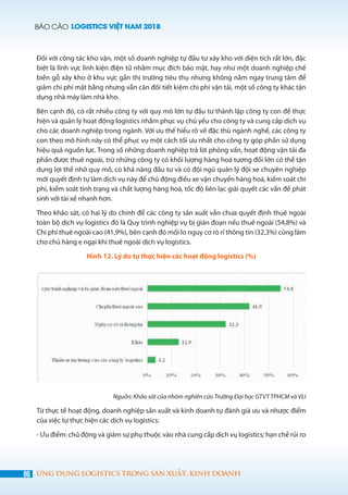 BÁO CÁO LOGISTICS VIỆT NAM 2018
86 ỨNG DỤNG LOGISTICS TRONG SẢN XUẤT, KINH DOANH
Đối với công tác kho vận, một số doanh nghiệp tự đầu tư xây kho với diện tích rất lớn, đặc
biệt là lĩnh vực linh kiện điện tử nhằm mục đích bảo mật, hay như một doanh nghiệp chế
biến gỗ xây kho ở khu vực gần thị trường tiêu thụ nhưng không nằm ngay trung tâm để
giảm chi phí mặt bằng nhưng vẫn cân đối tiết kiệm chi phí vận tải, một số công ty khác tận
dụng nhà máy làm nhà kho.
Bên cạnh đó, có rất nhiều công ty với quy mô lớn tự đầu tư thành lập công ty con để thực
hiện và quản lý hoạt động logistics nhằm phục vụ chủ yếu cho công ty và cung cấp dịch vụ
cho các doanh nghiệp trong ngành. Với ưu thế hiểu rõ về đặc thù ngành nghề, các công ty
con theo mô hình này có thể phục vụ một cách tối ưu nhất cho công ty góp phần sử dụng
hiệu quả nguồn lực. Trong số những doanh nghiệp trả lời phỏng vấn, hoạt động vận tải đa
phần được thuê ngoài, trừ những công ty có khối lượng hàng hoá tương đối lớn có thể tận
dụng lợi thế nhờ quy mô, có khả năng đầu tư và có đội ngũ quản lý đội xe chuyên nghiệp
mới quyết định tự làm dịch vụ này để chủ động điều xe vận chuyển hàng hoá, kiểm soát chi
phí, kiểm soát tình trạng và chất lượng hàng hoá, tốc độ liên lạc giải quyết các vấn đề phát
sinh với tài xế nhanh hơn.
Theo khảo sát, có hai lý do chính để các công ty sản xuất vẫn chưa quyết định thuê ngoài
toàn bộ dịch vụ logistics đó là Quy trình nghiệp vụ bị gián đoạn nếu thuê ngoài (54,8%) và
Chi phí thuê ngoài cao (41,9%), bên cạnh đó mối lo nguy cơ rò rỉ thông tin (32,3%) cũng làm
cho chủ hàng e ngại khi thuê ngoài dịch vụ logistics.
Hình 12. Lý do tự thực hiện các hoạt động logistics (%)
Nguồn: Khảo sát của nhóm nghiên cứu Trường Đại học GTVT TPHCM và VLI
Từ thực tế hoạt động, doanh nghiệp sản xuất và kinh doanh tự đánh giá ưu và nhược điểm
của việc tự thực hiện các dịch vụ logistics:
- Ưu điểm: chủ động và giảm sự phụ thuộc vào nhà cung cấp dịch vụ logistics; hạn chế rủi ro
 