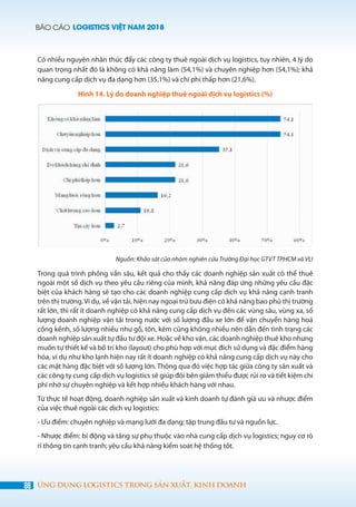 BÁO CÁO LOGISTICS VIỆT NAM 2018
88 ỨNG DỤNG LOGISTICS TRONG SẢN XUẤT, KINH DOANH
Có nhiều nguyên nhân thúc đẩy các công ty thuê ngoài dịch vụ logistics, tuy nhiên, 4 lý do
quan trọng nhất đó là không có khả năng làm (54,1%) và chuyên nghiệp hơn (54,1%); khả
năng cung cấp dịch vụ đa dạng hơn (35,1%) và chi phí thấp hơn (21,6%).
Hình 14. Lý do doanh nghiệp thuê ngoài dịch vụ logistics (%)
Nguồn: Khảo sát của nhóm nghiên cứu Trường Đại học GTVT TPHCM và VLI
Trong quá trình phỏng vấn sâu, kết quả cho thấy các doanh nghiệp sản xuất có thể thuê
ngoài một số dịch vụ theo yêu cầu riêng của mình, khả năng đáp ứng những yêu cầu đặc
biệt của khách hàng sẽ tạo cho các doanh nghiệp cung cấp dịch vụ khả năng cạnh tranh
trên thị trường. Ví dụ, về vận tải, hiện nay ngoại trừ bưu điện có khả năng bao phủ thị trường
rất lớn, thì rất ít doanh nghiệp có khả năng cung cấp dịch vụ đến các vùng sâu, vùng xa, số
lượng doanh nghiệp vận tải trong nước với số lượng đầu xe lớn để vận chuyển hàng hoá
cồng kềnh, số lượng nhiều như gỗ, tôn, kẽm cũng không nhiều nên dẫn đến tình trạng các
doanh nghiệp sản xuất tự đầu tư đội xe. Hoặc về kho vận, các doanh nghiệp thuê kho nhưng
muốn tự thiết kế và bố trí kho (layout) cho phù hợp với mục đích sử dụng và đặc điểm hàng
hóa, ví dụ như kho lạnh hiện nay rất ít doanh nghiệp có khả năng cung cấp dịch vụ này cho
các mặt hàng đặc biệt với số lượng lớn. Thông qua đó việc hợp tác giữa công ty sản xuất và
các công ty cung cấp dịch vụ logistics sẽ giúp đôi bên giảm thiểu được rủi ro và tiết kiệm chi
phí nhờ sự chuyên nghiệp và kết hợp nhiều khách hàng với nhau.
Từ thực tế hoạt động, doanh nghiệp sản xuất và kinh doanh tự đánh giá ưu và nhược điểm
của việc thuê ngoài các dịch vụ logistics:
- Ưu điểm: chuyên nghiệp và mạng lưới đa dạng; tập trung đầu tư và nguồn lực.
- Nhược điểm: bị động và tăng sự phụ thuộc vào nhà cung cấp dịch vụ logistics; nguy cơ rò
rỉ thông tin cạnh tranh; yêu cầu khả năng kiểm soát hệ thống tốt.
 
