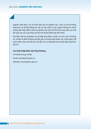 BÁO CÁO LOGISTICS VIỆT NAM 2018
8 LOGISTICS VÀ THƯƠNG MẠI ĐIỆN TỬ
logistics Việt Nam, các tổ chức đào tạo và nghiên cứu... trên cơ sở hệ thống
thông tin và dữ liệu đáng tin cậy và cập nhật từ các nguồn thông tin chính
thống. Đặc biệt, điểm nhấn trong Báo cáo năm 2018 là tính thực tiễn cao nhờ
kết quả của các cuộc khảo sát thực tế do Ban Biên tập tiến hành.
Ban Biên tập hy vọng Báo cáo sẽ đáp ứng được cơ bản các nhu cầu về thông
tin, số liệu và định hướng của độc giả và mong nhận được các ý kiến góp ý để
hoàn thiện. Mọi vấn đề cần trao đổi, xin vui lòng liên hệ với Ban Biên tập theo
địa chỉ:
	
Cục Xuất nhập khẩu, Bộ CôngThương
54 Hai BàTrưng, Hà Nội
Email: cucxnk@moit.gov.vn
Website: www.logistics.gov.vn
 