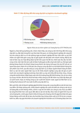 BÁO CÁO LOGISTICS VIỆT NAM 2018
91ỨNG DỤNG LOGISTICS TRONG SẢN XUẤT, KINH DOANH
Hình 17. Mức độ thay đổi nhà cung cấp dịch vụ logistics của doanh nghiệp
Nguồn: Khảo sát của nhóm nghiên cứu Trường Đại học GTVT TPHCM và VLI
Ngoài ra, theo kết quả phỏng vấn, nhóm nhận thấy, các công ty rất ít khi thay đổi nhà cung
cấp dịch vụ, đặc biệt trong lĩnh vực khai báo Hải quan, có những doanh nghiệp sẵn sàng hỗ
trợ cho công ty dịch vụ có văn phòng ngay tại doanh nghiệp để thực hiện dịch vụ tại chỗ
nhằm rút ngắn thời gian cung cấp và giải quyết vấn đề phát sinh nhanh chóng. Một lý do
nữa là hiện nay các hợp đồng được ký kết trên quan hệ đối tác chiến lược lâu dài, hai bên
cùng có lợi, một mặt nhà sản xuất sẽ được hưởng giá ưu đãi, ứng trước dịch vụ, thời gian giải
phóng hàng nhanh cho khách hàng trung thành, tận dụng mối quan hệ của LSP với các cơ
quan hữu quan, thậm chí có thể yêu cầu công ty cung cấp dịch vụ trở thành khách hàng cho
sản phẩm của mình, qua đó công ty cung cấp dịch vụ có được nguồn khách hàng ổn định.
Dịch vụ vận tải nước ngoài hiện nay có rất nhiều doanh nghiệp cung cấp với giá cả cạnh
tranh nên các doanh nghiệp tự do lựa chọn dịch vụ này với nhiều đối tác khác nhau, nhưng
cũng tồn tại khó khăn ở đây là giá cước trên thị trường thay đổi thất thường. Còn về các công
ty có quy mô lớn, đôi khi họ thuê hai hoặc nhiều công ty LSP để nhằm mục đích lấy được giá
cả cạnh tranh, hoặc có những công ty sản xuất kinh doanh nước ngoài tại Việt Nam có xu
hướng thuê công ty LSP của nước họ để cung cấp dịch vụ.
Bên cạnh đó, một số doanh nghiệp gặp khó khăn trong việc cung ứng đội xe vận tải vào mùa
cao điểm. Khi được phỏng vấn, nhiều doanh nghiệp sản xuất cho biết các công ty vận tải có
số lượng đầu xe lớn không nhiều, chính vì vậy khi tìm kiếm các công ty vào mùa cao điểm
lại càng khó khăn hơn. Liên quan đến đội xe vận tải nội địa, theo một số ngành khi mua về
với số lượng lớn, và khi giao thành nhiều lô hàng với số lượng nhỏ thì gặp khó khăn khi giao
hàng chặng cuối là vấn đề về yêu cầu hoá đơn hay chứng nhận xuất xứ (C/O) từ các cơ quan
kiểm tra, điều này gây khó khăn cho doanh nghiệp khi hoá đơn và C/O thường được làm cho
 