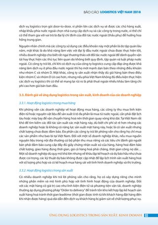 BÁO CÁO LOGISTICS VIỆT NAM 2018
93ỨNG DỤNG LOGISTICS TRONG SẢN XUẤT, KINH DOANH
dịch vụ logistics trọn gói door-to-door, vì phần lớn các dịch vụ sẽ được các chủ hàng xuất,
nhập khẩu phía nước ngoài chọn nhà cung cấp dịch vụ và các công ty trong nước, vì thế chỉ
có thể tham gia với vai trò là đại lý chỉ định của đối tác nước ngoài (thầu phụ) để hưởng hoa
hồng trung gian.
Nguyên nhân chính mà các công ty sử dụng các điều khoản này một phần là do tập quán lâu
năm, mặt khác là do khả năng làm việc với đại lý đầu nước ngoài chưa được thực hiện tốt,
nhiều doanh nghiệp cho biết rất ngại thương thảo với đối tác nước ngoài để dành quyền vận
tải hay thực hiện các thủ tục liên quan do không biết quy định, tập quán và luật pháp nước
ngoài. Có công ty trả lời, chỉ khi có dịch vụ của công ty logistics cung cấp đáp ứng được khả
năng làm dịch vụ ở phía đầu nước ngoài thì họ mới mạnh dạn bán theo những điều khoản
như nhóm C và nhóm D. Mặt khác, công ty sản xuất nhận thấy dù giá hàng bán theo điều
kiện nhóm C và nhóm D có cao hơn, nhưng nếu phía Việt Nam không đủ điều kiện thực hiện
các dịch vụ logistics thì có thể sẽ mang lại rủi ro là phải thuê ngoài nhiều khâu làm tăng chi
phí cao hơn giá bán ban đầu.
3.3. Đánh giá về ứng dụng logistics trong sản xuất, kinh doanh của các doanh nghiệp
3.3.1. Hoạt động logistics trong mua hàng
Khi phỏng vấn các doanh nghiệp về hoạt động mua hàng, các công ty thu mua linh kiện
điện tử hoặc nguyên vật liệu để sản xuất ô tô đa phần là mua từ nước ngoài, cần phải đặt lịch
tàu hoặc máy bay để vận chuyển hàng hoá nên thời gian quay vòng khá dài. Tại Việt Nam rất
khó để tìm kiếm các đối tác sản xuất các mặt hàng này, dù biết chi phí sẽ rẻ hơn nhưng các
doanh nghiệp hoặc là không có năng lực sản xuất mặt hàng này, hoặc là có sản xuất nhưng
chất lượng chưa được đảm bảo. Đa phần các công ty trả lời phỏng vấn cho rằng họ chỉ mua
các sản phẩm như bao bì tại Việt Nam. Đối với một số doanh nghiệp khác, nếu mua nguồn
nguyên liệu trong nội địa thường có bộ phận thu mua riêng và các tiêu chí đánh giá người
bán phải đảm bảo cung cấp đầy đủ giấy chứng nhận xuất xứ của hàng, hàng hoá đảm bảo
chất lượng, giao hàng đúng thời gian, giá cả hàng hoá phải chăng, thời gian công nợ dài…
Một số doanh nghiệp dù quy mô khá lớn nhưng về khâu lập kế hoạch và dự báo hầu như chưa
được coi trọng, các kỹ thuật dự báo không được cập nhật để lập lịch trình sản xuất hàng hoá
với số lượng phù hợp và có kế hoạch mua hàng sát với tình hình doanh nghiệp và thị trường.
3.3.2. Hoạt động logistics trong sản xuất
Có nhiều doanh nghiệp khi trả lời phỏng vấn cho rằng, họ có xây dựng riêng cho mình
những phần mềm và mô hình phù hợp với tình hình hoạt động của doanh nghiệp. Đối
với các mặt hàng có giá trị cao như linh kiện điện tử và phương tiện vận tải, doanh nghiệp
thường áp dụng phương pháp“Order to delivery”để tránh tồn kho kết hợp lập kế hoạch sản
xuất hàng hoá tránh thời gian leadtime (thời gian được tính từ khi khách hàng đặt hàng đến
khi nhận được hàng) quá dài dẫn đến dịch vụ khách hàng bị giảm sút về chất lượng phục vụ.
 