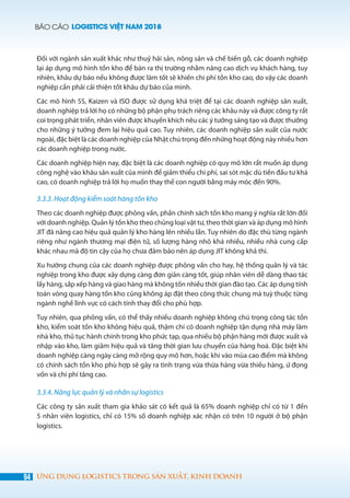 BÁO CÁO LOGISTICS VIỆT NAM 2018
94 ỨNG DỤNG LOGISTICS TRONG SẢN XUẤT, KINH DOANH
Đối với ngành sản xuất khác như thuỷ hải sản, nông sản và chế biến gỗ, các doanh nghiệp
lại áp dụng mô hình tồn kho để bán ra thị trường nhằm nâng cao dịch vụ khách hàng, tuy
nhiên, khâu dự báo nếu không được làm tốt sẽ khiến chi phí tồn kho cao, do vậy các doanh
nghiệp cần phải cải thiện tốt khâu dự báo của mình.
Các mô hình 5S, Kaizen và ISO được sử dụng khá triệt để tại các doanh nghiệp sản xuất,
doanh nghiệp trả lời họ có những bộ phận phụ trách riêng các khâu này và được công ty rất
coi trọng phát triển, nhân viên được khuyến khích nêu các ý tưởng sáng tạo và được thưởng
cho những ý tưởng đem lại hiệu quả cao. Tuy nhiên, các doanh nghiệp sản xuất của nước
ngoài, đặc biệt là các doanh nghiệp của Nhật chú trọng đến những hoạt động này nhiều hơn
các doanh nghiệp trong nước.
Các doanh nghiệp hiện nay, đặc biệt là các doanh nghiệp có quy mô lớn rất muốn áp dụng
công nghệ vào khâu sản xuất của mình để giảm thiểu chi phí, sai sót mặc dù tiền đầu tư khá
cao, có doanh nghiệp trả lời họ muốn thay thế con người bằng máy móc đến 90%.
3.3.3. Hoạt động kiểm soát hàng tồn kho
Theo các doanh nghiệp được phỏng vấn, phần chính sách tồn kho mang ý nghĩa rất lớn đối
với doanh nghiệp. Quản lý tồn kho theo chủng loại vật tư, theo thời gian và áp dụng mô hình
JIT đã nâng cao hiệu quả quản lý kho hàng lên nhiều lần. Tuy nhiên do đặc thù từng ngành
riêng như ngành thương mại điện tử, số lượng hàng nhỏ khá nhiều, nhiều nhà cung cấp
khác nhau mà độ tin cậy của họ chưa đảm bảo nên áp dụng JIT không khả thi.
Xu hướng chung của các doanh nghiệp được phỏng vấn cho hay, hệ thống quản lý và tác
nghiệp trong kho được xây dựng càng đơn giản càng tốt, giúp nhân viên dễ dàng thao tác
lấy hàng, sắp xếp hàng và giao hàng mà không tốn nhiều thời gian đào tạo. Các áp dụng tính
toán vòng quay hàng tồn kho cũng không áp đặt theo công thức chung mà tuỳ thuộc từng
ngành nghề lĩnh vực có cách tính thay đổi cho phù hợp.
Tuy nhiên, qua phỏng vấn, có thể thấy nhiều doanh nghiệp không chú trọng công tác tồn
kho, kiểm soát tồn kho không hiệu quả, thậm chí có doanh nghiệp tận dụng nhà máy làm
nhà kho, thủ tục hành chính trong kho phức tạp, qua nhiều bộ phận hàng mới được xuất và
nhập vào kho, làm giảm hiệu quả và tăng thời gian lưu chuyển của hàng hoá. Đặc biệt khi
doanh nghiệp càng ngày càng mở rộng quy mô hơn, hoặc khi vào mùa cao điểm mà không
có chính sách tồn kho phù hợp sẽ gây ra tình trạng vừa thừa hàng vừa thiếu hàng, ứ đọng
vốn và chi phí tăng cao.
3.3.4. Năng lực quản lý và nhân sự logistics
Các công ty sản xuất tham gia khảo sát có kết quả là 65% doanh nghiệp chỉ có từ 1 đến
5 nhân viên logistics, chỉ có 15% số doanh nghiệp xác nhận có trên 10 người ở bộ phận
logistics.
 