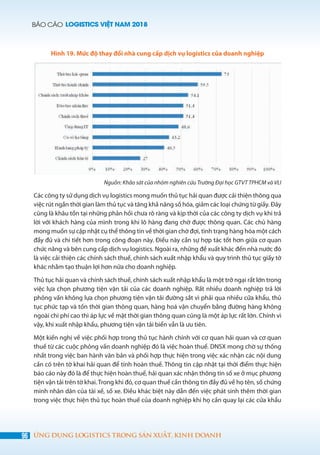 BÁO CÁO LOGISTICS VIỆT NAM 2018
96 ỨNG DỤNG LOGISTICS TRONG SẢN XUẤT, KINH DOANH
Hình 19. Mức độ thay đổi nhà cung cấp dịch vụ logistics của doanh nghiệp
Nguồn: Khảo sát của nhóm nghiên cứu Trường Đại học GTVT TPHCM và VLI
Các công ty sử dụng dịch vụ logistics mong muốn thủ tục hải quan được cải thiện thông qua
việc rút ngắn thời gian làm thủ tục và tăng khả năng số hóa, giảm các loại chứng từ giấy. Đây
cũng là khâu tồn tại những phản hồi chưa rõ ràng và kịp thời của các công ty dịch vụ khi trả
lời với khách hàng của mình trong khi lô hàng đang chờ được thông quan. Các chủ hàng
mong muốn sự cập nhật cụ thể thông tin về thời gian chờ đợi, tình trạng hàng hóa một cách
đầy đủ và chi tiết hơn trong công đoạn này. Điều này cần sự hợp tác tốt hơn giữa cơ quan
chức năng và bên cung cấp dịch vụ logistics. Ngoài ra, những đề xuất khác đến nhà nước đó
là việc cải thiện các chính sách thuế, chính sách xuất nhập khẩu và quy trình thủ tục giấy tờ
khác nhằm tạo thuận lợi hơn nữa cho doanh nghiệp.
Thủ tục hải quan và chính sách thuế, chính sách xuất nhập khẩu là một trở ngại rất lớn trong
việc lựa chọn phương tiện vận tải của các doanh nghiệp. Rất nhiều doanh nghiệp trả lời
phỏng vấn không lựa chọn phương tiện vận tải đường sắt vì phải qua nhiều cửa khẩu, thủ
tục phức tạp và tốn thời gian thông quan, hàng hoá vận chuyển bằng đường hàng không
ngoài chi phí cao thì áp lực về mặt thời gian thông quan cũng là một áp lực rất lớn. Chính vì
vậy, khi xuất nhập khẩu, phương tiện vận tải biển vẫn là ưu tiên.
Một kiến nghị về việc phối hợp trong thủ tục hành chính với cơ quan hải quan và cơ quan
thuế từ các cuộc phỏng vấn doanh nghiệp đó là việc hoàn thuế. DNSX mong chờ sự thống
nhất trong việc ban hành văn bản và phối hợp thực hiện trong việc xác nhận các nội dung
cần có trên tờ khai hải quan để tính hoàn thuế. Thông tin cập nhật tại thời điểm thực hiện
báo cáo này đó là để thực hiện hoàn thuế, hải quan xác nhận thông tin số xe ở mục phương
tiện vận tải trên tờ khai. Trong khi đó, cơ quan thuế cần thông tin đầy đủ về họ tên, số chứng
minh nhân dân của tài xế, số xe. Điều khác biệt này dẫn đến việc phát sinh thêm thời gian
trong việc thực hiện thủ tục hoàn thuế của doanh nghiệp khi họ cần quay lại các cửa khẩu
 