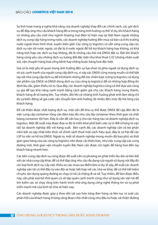 BÁO CÁO LOGISTICS VIỆT NAM 2018
98 ỨNG DỤNG LOGISTICS TRONG SẢN XUẤT, KINH DOANH
Sự linh hoạt mang ý nghĩa khả năng của doanh nghiệp thay đổi các chính sách, các gói dịch
vụ để đáp ứng nhu cầu khách hàng đề ra trong từng tình huống cụ thể.Ví dụ, khi khách hàng
có những yêu cầu mới như ngành thương mại điện tử hiện nay tại Việt Nam ngoài những
dịch vụ cung cấp hàng trong nước, các doanh nghiệp hướng đến mua và bán cả ở thị trường
nước ngoài theo hình thức xuyên biên giới. Các công ty logistics có sẵn sàng cung cấp các
dịch vụ vận tải nước ngoài, có đại lý ở nước ngoài để hỗ trợ khách hàng hay không, có khả
năng tích hợp các dịch vụ hay không, đó là những câu hỏi mà DNSX đặt ra. Đôi khi khách
hàng cũng yêu cầu những dịch vụ tương đối đặc biệt như khai thuê C/O (chứng nhận xuất
xứ), vận chuyển hàng hoá cồng kềnh hay chằng buộc hàng hoá đặc biệt.
Giá cả là một yếu tố quan trọng ảnh hưởng đến sự lựa chọn từ phía người sử dụng dịch vụ
và sức cạnh tranh của người cung cấp dịch vụ, vì vậy các DNSX cũng mong muốn có thể bắt
tay với nhà cung cấp dịch vụ để trở thành những đối tác chiến lược (công ty logistics sử dụng
sản phẩm của DNSX và DNSX dùng dịch vụ của công ty logistics) để có những hợp đồng ổn
định lâu dài, giảm thiểu rủi ro. Qua đây, các doanh nghiệp logistics cũng có thể dựa vào công
cụ giá để tạo khả năng cạnh tranh bằng cách giảm giá cho các khách hàng trung thành,
khách hàng đi số lượng lớn. Tuy nhiên, đôi khi có những tình huống phát sinh làm tăng chí
do sự biến động về giá cước vận chuyển làm ảnh hưởng rất nhiều đến mức độ hài lòng của
khách hàng.
Để cải thiện được chất lượng dịch vụ, một vấn đề khá cụ thể được DNSX đề cập đến đó là
việc cung cấp container rỗng cần đảm bảo đủ nhu cầu lấy container theo thời gian và chất
lượng container tốt hơn. Đây là vấn đề cần lưu ý cho các hãng tàu và doanh nghiệp dịch vụ
logistics. Một đề xuất nữa được đưa ra đó là triển khai phổ biến việc tự in Bill (chứng từ vận
tải) tại doanh nghiệp đối với hàng xuất. Bên cạnh đó, các doanh nghiệp cần có bộ phận
nắm bắt và cập nhật kiến thức về chính sách thuế một cách hiệu quả, đây là cơ hội để các
LSP tư vấn và hỗ trợ DNSX. Ngoài ra, một số doanh nghiệp mong muốn độ bao phủ và thời
gian giao hàng của các công ty logistics nên được cải thiện hơn, như việc cung cấp các cung
đường mới, thời gian vận chuyển tuyến Bắc Nam cần được rút ngắn để hàng hoá đến tay
khách hàng nhanh hơn.
Các bên cung cấp dịch vụ cũng được đề xuất cần có phương án phát triển lâu dài và liên kết
với các nhà cung cấp khác để có thể đáp ứng nhu cầu đa dạng của người sử dụng với đầy đủ
các loại hình dịch vụ. Lấy việc thiếu xe vào mùa cao điểm làm ví dụ. Vì vậy, đề xuất các doanh
nghiệp vận tải có thể đầu tư vào đội xe hoặc kết hợp với các nhà xe khác để có thể tiết kiệm
chi phí, tận dụng quãng đường xe chạy có tải cả chặng đi và về. Tuy nhiên, để làm được điều
này, cần phải xoá bỏ thói quen cũ về tập quán cạnh tranh cũng như sử dụng sàn vận tải để
tìm kiếm các xe chạy rỗng trên hành trình nhờ ứng dụng công nghệ thông tin và sự phát
triển mạnh mẽ của kinh tế chia sẻ hiện nay.
Các doanh nghiệp được góp ý theo dõi sát sao hơn từng đơn hàng và liên tục rà soát các
phản hồi của khách hàng ở từng công đoạn nhỏ nhất cũng như đầu tư hoặc cải thiện đường
 