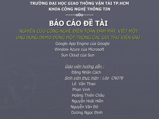 TR ƯỜNG ĐẠI HỌC GIAO THÔNG VẬN TẢI TP.HCM KHOA CÔNG NGHỆ THÔNG TIN ------o0o------ BÁO CÁO ĐỀ TÀI  NGHIÊN CỨU CÔNG NGHỆ ĐIỆN TOÁN ĐÁM MÂY. VIẾT MỘT  ỨNG DỤNG DEMO DÙNG MỘT TRONG CÁC GÓI THƯ VIỆN SAU : Google App Engine của Google Window Azure của Microsoft Sun Cloud của Sun Giáo viên hướng dẫn : Đặng Nhân Cách Sinh viên thực hiện  : Lớp  CN07B Lê  Văn Thao Phan Vinh Hoàng Thiên Châu Nguyễn Hoài Hiền   Nguyễn Văn Đô   Dương Ngọc Định  