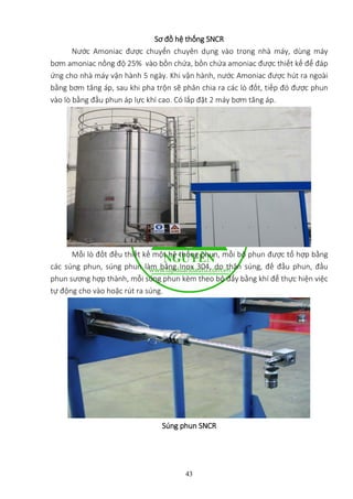 43
Sơ đồ hệ thống SNCR
Nước Amoniac được chuyển chuyên dụng vào trong nhà máy, dùng máy
bơm amoniac nồng độ 25% vào bồn ch...