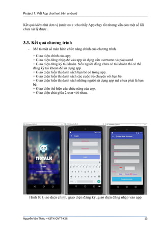 Project 1: Viết App chat text trên android
Nguyễn Văn Thiệu – KSTN-CNTT-K58 13
Kết quả kiểm thử đơn vị (unit test) : cho thấy App chạy tốt nhưng vẫn còn một số lỗi
chưa xử lý được .
3.3. Kết quả chương trình
- Mô tả một số màn hình chức năng chính của chương trình
+ Giao diện chính của app
+ Giao diện đăng nhập để vào app sử dụng cần username và password.
+ Giao diện đăng ký tài khoản. Nếu người dùng chưa có tài khoản thì có thể
đăng ký tài khoản để sử dụng app.
+ Giao diện hiển thị danh sách bạn bè có trong app.
+ Giao diện hiển thi danh sách các cuộc trò chuyện với bạn bè.
+ Giao diện hiển thị danh sách những người sử dụng app mà chưa phải là bạn
bè.
+ Giao diện thể hiện các chức năng của app.
+ Giao diện chát giữa 2 user với nhau.
Hình 8: Giao diện chính, giao diện đăng ký, giao diện đăng nhập vào app
 