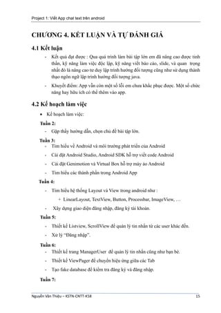 Project 1: Viết App chat text trên android
Nguyễn Văn Thiệu – KSTN-CNTT-K58 15
CHƯƠNG 4. KẾT LUẬN VÀ TỰ ĐÁNH GIÁ
4.1 Kết luận
- Kết quả đạt được : Qua quá trình làm bài tập lớn em đã nâng cao được tinh
thần, kỹ năng làm việc độc lập, kỹ năng viết báo cáo, slide, và quan trọng
nhất đó là nâng cao tư duy lập trình hướng đối tượng cũng như sử dụng thành
thạo ngôn ngữ lập trình hướng đối tượng java.
- Khuyết điểm: App vẫn còn một số lỗi em chưa khắc phục được. Một số chức
năng hay hữu ích có thể thêm vào app.
4.2 Kế hoạch làm việc
 Kế hoạch làm việc:
Tuần 2:
- Gặp thầy hướng dẫn, chọn chủ đề bài tập lớn.
Tuần 3:
- Tìm hiểu về Android và môi trường phát triển của Android
- Cài đặt Android Studio, Android SDK hỗ trợ viết code Android
- Cài đặt Genimotion và Virtual Box hỗ trợ máy ảo Android
- Tìm hiểu các thành phần trong Android App
Tuần 4:
- Tìm hiểu hệ thống Layout và View trong android như :
+ LinearLayout, TextView, Button, Processbar, ImageView, …
- Xây dựng giao diện đăng nhập, đăng ký tài khoản.
Tuần 5:
- Thiết kế Listview, ScrollView để quản lý tin nhắn từ các user khác đến.
- Xử lý “Đăng nhập”.
Tuần 6:
- Thiết kế trang ManagerUser để quản lý tin nhắn cũng như bạn bè.
- Thiết kế ViewPager để chuyển hiệu ứng giữa các Tab
- Tạo fake database để kiểm tra đăng ký và đăng nhập.
Tuần 7:
 