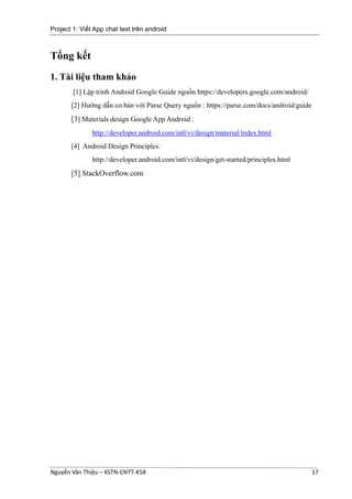Project 1: Viết App chat text trên android
Nguyễn Văn Thiệu – KSTN-CNTT-K58 17
Tổng kết
1. Tài liệu tham khảo
[1] Lập trình Android Google Guide nguồn https://developers.google.com/android/
[2] Hướng dẫn cơ bản với Parse Query nguồn : https://parse.com/docs/android/guide
[3] Materials design Google App Android :
http://developer.android.com/intl/vi/design/material/index.html
[4] Android Design Principles:
http://developer.android.com/intl/vi/design/get-started/principles.html
[5] StackOverflow.com
 