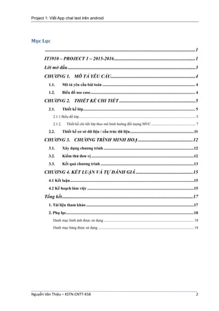 Project 1: Viết App chat text trên android
Nguyễn Văn Thiệu – KSTN-CNTT-K58 2
Mục Lục
..............................................................................................................................1
IT3910 – PROJECT 1 – 2015-2016....................................................................1
Lời mở đầu...........................................................................................................3
CHƯƠNG 1. MÔ TẢ YÊU CẦU.......................................................................4
1.1. Mô tả yêu cầu bài toán ........................................................................................... 4
1.2. Biểu đồ use case....................................................................................................... 4
CHƯƠNG 2. THIẾT KẾ CHI TIẾT ................................................................5
2.1. Thiết kế lớp.............................................................................................................. 5
2.1.1 Biểu đồ lớp.............................................................................................................................. 5
2.1.2. Thiết kế chi tiết lớp theo mô hình hướng đối tượng MVC................................................ 7
2.2. Thiết kế cơ sở dữ liệu / cấu trúc dữ liệu...............................................................11
CHƯƠNG 3. CHƯƠNG TRÌNH MINH HOẠ ..............................................12
3.1. Xây dựng chương trình .........................................................................................12
3.2. Kiểm thử đơn vị .....................................................................................................12
3.3. Kết quả chương trình ............................................................................................13
CHƯƠNG 4. KẾT LUẬN VÀ TỰ ĐÁNH GIÁ ................................................15
4.1 Kết luận..........................................................................................................................15
4.2 Kế hoạch làm việc .........................................................................................................15
Tổng kết..............................................................................................................17
1. Tài liệu tham khảo ..........................................................................................................17
2. Phụ lục..............................................................................................................................18
Danh mục hình ảnh được sử dụng ................................................................................................. 18
Danh mục bảng được sử dụng ....................................................................................................... 18
 