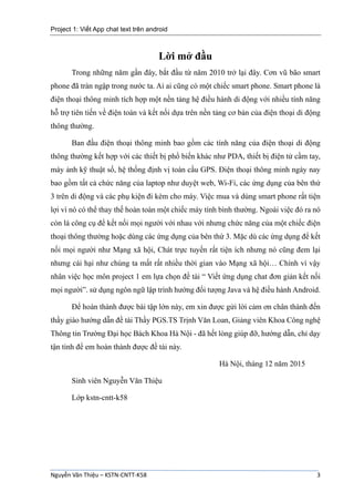 Project 1: Viết App chat text trên android
Nguyễn Văn Thiệu – KSTN-CNTT-K58 3
Lời mở đầu
Trong những năm gần đây, bắt đầu từ năm 2010 trở lại đây. Cơn vũ bão smart
phone đã tràn ngập trong nước ta. Ai ai cũng có một chiếc smart phone. Smart phone là
điện thoại thông minh tích hợp một nền tảng hệ điều hành di động với nhiều tính năng
hỗ trợ tiên tiến về điện toán và kết nối dựa trên nền tảng cơ bản của điện thoại di động
thông thường.
Ban đầu điện thoại thông minh bao gồm các tính năng của điện thoại di động
thông thường kết hợp với các thiết bị phổ biến khác như PDA, thiết bị điện tử cầm tay,
máy ảnh kỹ thuật số, hệ thống định vị toàn cầu GPS. Điện thoại thông minh ngày nay
bao gồm tất cả chức năng của laptop như duyệt web, Wi-Fi, các ứng dụng của bên thứ
3 trên di động và các phụ kiện đi kèm cho máy. Việc mua và dùng smart phone rất tiện
lợi vì nó có thể thay thế hoàn toàn một chiếc máy tính bình thường. Ngoài việc đó ra nó
còn là công cụ để kết nối mọi người với nhau với nhưng chức năng của một chiếc điện
thoại thông thường hoặc dùng các ứng dụng của bên thứ 3. Mặc dù các ứng dụng để kết
nối mọi người như Mạng xã hội, Chát trực tuyến rất tiện ích nhưng nó cũng đem lại
nhưng cái hại như chúng ta mất rất nhiều thời gian vào Mạng xã hội… Chính vì vậy
nhân việc học môn project 1 em lựa chọn đề tài “ Viết ứng dụng chat đơn giản kết nối
mọi người”. sử dụng ngôn ngữ lập trình hướng đối tượng Java và hệ điều hành Android.
Để hoàn thành được bài tập lớn này, em xin được gửi lời cảm ơn chân thành đến
thầy giáo hướng dẫn đề tài Thầy PGS.TS Trịnh Văn Loan, Giảng viên Khoa Công nghệ
Thông tin Trường Đại học Bách Khoa Hà Nội - đã hết lòng giúp đỡ, hướng dẫn, chỉ dạy
tận tình để em hoàn thành được đề tài này.
Hà Nội, tháng 12 năm 2015
Sinh viên Nguyễn Văn Thiệu
Lớp kstn-cntt-k58
 