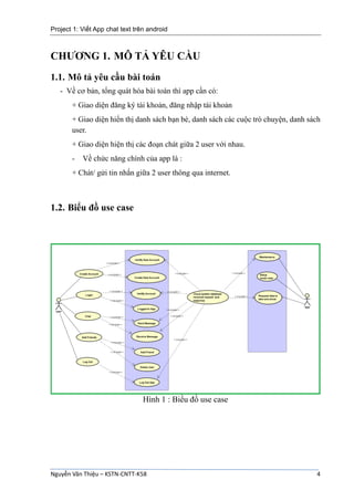 Project 1: Viết App chat text trên android
Nguyễn Văn Thiệu – KSTN-CNTT-K58 4
CHƯƠNG 1. MÔ TẢ YÊU CẦU
1.1. Mô tả yêu cầu bài toán
- Về cơ bản, tổng quát hóa bài toán thì app cần có:
+ Giao diện đăng ký tài khoản, đăng nhập tài khoản
+ Giao diện hiển thị danh sách bạn bè, danh sách các cuộc trò chuyện, danh sách
user.
+ Giao diện hiện thị các đoạn chát giữa 2 user với nhau.
- Về chức năng chính của app là :
+ Chát/ gửi tin nhắn giữa 2 user thông qua internet.
1.2. Biểu đồ use case
Hình 1 : Biểu đồ use case
 